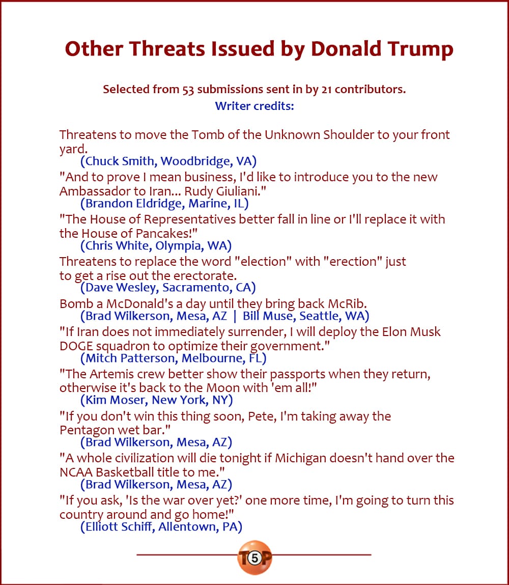 The Top 10 Other Threats Issued by Donald Trump   |   Selected from 50 submissions sent in by 19 contributors.  Threatens to move the Tomb of the Unknown Shoulder to your front yard. 	(Chuck Smith, Woodbridge, VA) "And to prove I mean business, I'd like to introduce you to the new Ambassador to Iran... Rudy Giuliani." 	(Brandon Eldridge, Marine, IL) "The House of Representatives better fall in line or I'll replace it with the House of Pancakes!" 	(Chris White, Olympia, WA) Threatens to replace the word "election" with "erection" just to get a rise out the erectorate. 	(Dave Wesley, Sacramento, CA) Bomb a McDonald's a day until they bring back McRib. 	(Brad Wilkerson, Mesa, AZ  |  Bill Muse, Seattle, WA) "If Iran does not immediately surrender, I will deploy the Elon Musk DOGE squadron to optimize their government." 	(Mitch Patterson, Melbourne, FL) "The Artemis crew better show their passports when they return, otherwise it's back to the Moon with 'em all!" 	(Kim Moser, New York, NY) "If you don't win this thing soon, Pete, I'm taking away the Pentagon wet bar." 	(Brad Wilkerson, Mesa, AZ) "A whole civilization will die tonight if Michigan doesn't hand over the NCAA Basketball title to me." 	(Brad Wilkerson, Mesa, AZ) "If you ask, 'Is the war over yet?' one more time, I'm going to turn this country around and go home!" 	(Elliott Schiff, Allentown, PA)