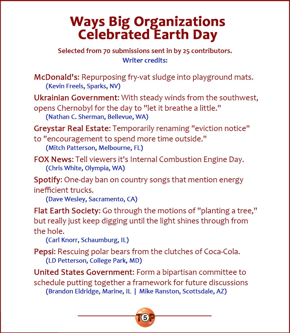 The Top 8 Ways Big Organizations Celebrated Earth Day   |   Selected from 35 submissions sent in by 14 contributors.  McDonald's: Repurposing fry-vat sludge into playground mats. 	(Kevin Freels, Sparks, NV) 	 Ukrainian Government: With steady winds from the southwest, opens Chernobyl for the day to "let it breathe a little." 	(Nathan C. Sherman, Bellevue, WA) 	 Greystar Real Estate: Temporarily renaming "eviction notice" to "encouragement to spend more time outside." 	(Mitch Patterson, Melbourne, FL) 	 FOX News: Tell viewers it's Internal Combustion Engine Day. 	(Chris White, Olympia, WA) 	 Spotify: One-day ban on country songs that mention energy inefficient trucks. 	(Dave Wesley, Sacramento, CA) 	 Flat Earth Society: Go through the motions of "planting a tree," but really just keep digging until the light shines through from the hole. 	(Carl Knorr, Schaumburg, IL) 	 Pepsi: Rescuing polar bears from the clutches of Coca-Cola. 	(LD Petterson, College Park, MD) 	 United States Government: Form a bipartisan committee to schedule putting together a framework for future discussions regarding giving a flying fuck. 	(Brandon Eldridge, Marine, IL  |  Mike Ranston, Scottsdale, AZ)
