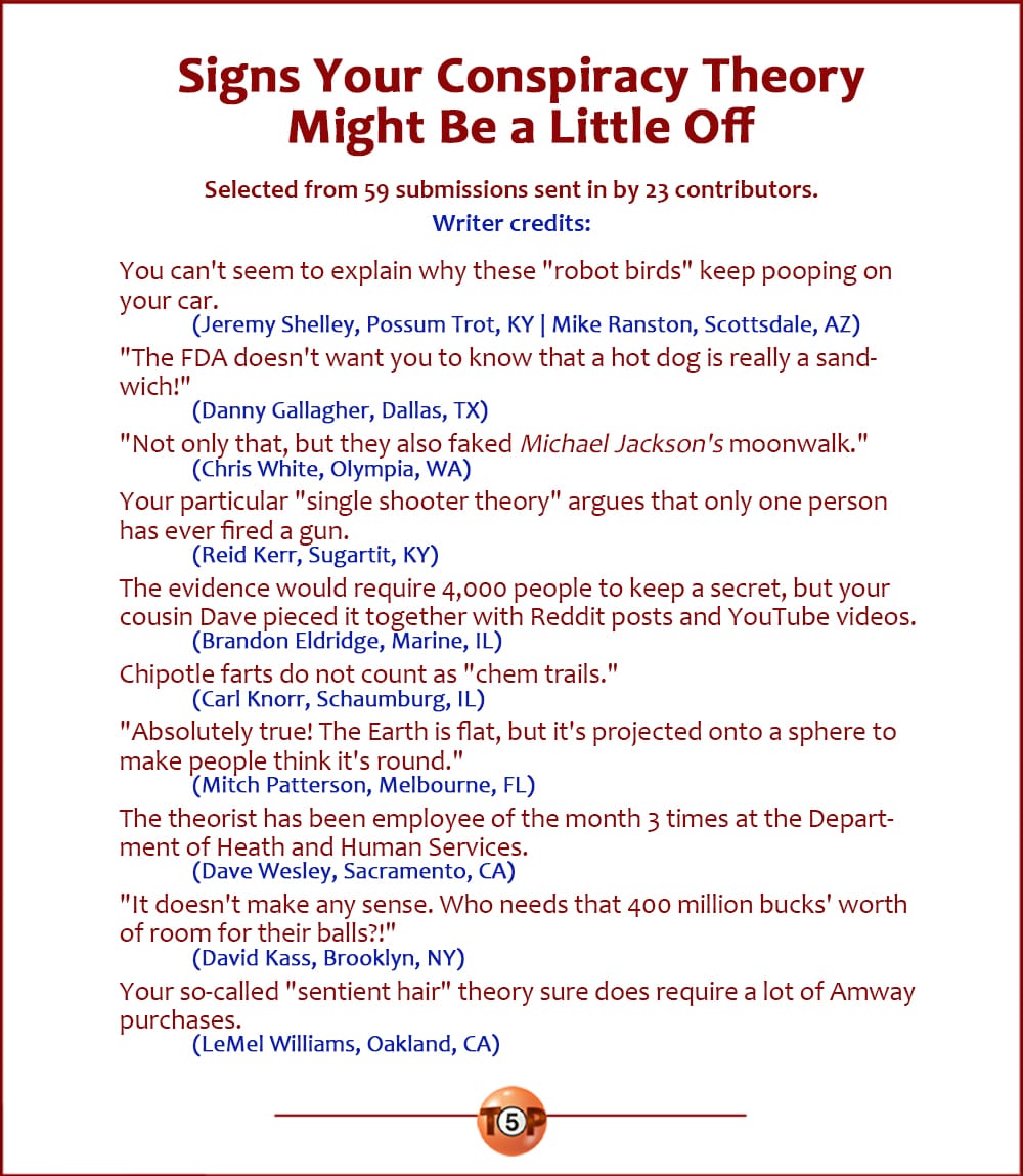 The Top 10 Signs Your Conspiracy Theory Might Be a Little Off  |  Selected from 59 submissions sent in by 23 contributors.  You can't seem to explain why these "robot birds" keep pooping on your car. 	(Jeremy Shelley, Possum Trot, KY  |  Mike Ranston, Scottsdale, AZ)  "The FDA doesn't want you to know that a hot dog is really a sandwich!" 	(Danny Gallagher, Dallas, TX)  "Not only that, but they also faked Michael Jackson's moonwalk." 	(Chris White, Olympia, WA)  Your particular "single shooter theory" argues that only one person has ever fired a gun. 	(Reid Kerr, Sugartit, KY)  The evidence would require 4,000 people to keep a secret, but your cousin Dave pieced it together with Reddit posts and YouTube videos. 	(Brandon Eldridge, Marine, IL)  Chipotle farts do not count as "chem trails." 	(Carl Knorr, Schaumburg, IL)  "Absolutely true! The Earth is flat, but it's projected onto a sphere to make people think it's round." 	(Mitch Patterson, Melbourne, FL)  The theorist has been employee of the month 3 times at the Department of Heath and Human Services. 	(Dave Wesley, Sacramento, CA)  "It doesn't make any sense. Who needs that 400 million bucks' worth of room for their balls?!" 	(David Kass, Brooklyn, NY)  Your so-called "sentient hair" theory sure does require a lot of Amway purchases. 	(LeMel Williams, Oakland, CA)