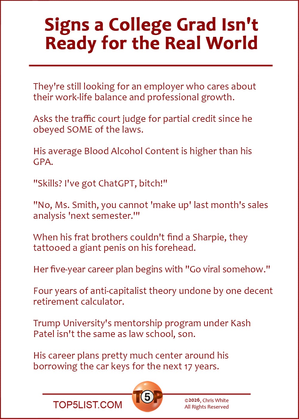 The Top 10 Signs a College Grad Isn't Ready for the Real World  |  They're still looking for an employer who cares about their work-life balance and professional growth.  Asks the traffic court judge for partial credit since he obeyed SOME of the laws.  His average Blood Alcohol Content is higher than his GPA.  "Skills? I've got ChatGPT, bitch!"  "No, Ms. Smith, you cannot 'make up' last month's sales analysis 'next semester.'"  When his frat brothers couldn't find a Sharpie, they tattooed a giant penis on his forehead.  Her five-year career plan begins with "Go viral somehow."  Four years of anti-capitalist theory undone by one decent retirement calculator.  Trump University's mentorship program under Kash Patel isn't the same as law school, son.  His career plans pretty much center around his borrowing the car keys for the next 17 years.