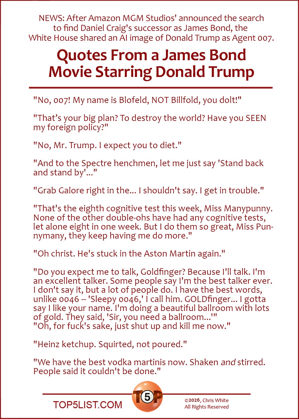 The Top 10 Quotes From a James Bond Movie Starring Donald Trump  |  "No, 007! My name is Blofeld, NOT Billfold, you dolt!"  "That's your big plan? To destroy the world? Have you SEEN my foreign policy?"  "No, Mr. Trump. I expect you to diet."  "And to the Spectre henchmen, let me just say 'Stand back and stand by'..."  "Grab Galore right in the... I shouldn't say. I get in trouble."  "That's the eighth cognitive test this week, Miss Manypunny. None of the other double-ohs have had any cognitive tests, let alone eight in one week. But I do them so great, Miss Punnymany, they keep having me do more."  "Oh christ. He's stuck in the Aston Martin again."  "Do you expect me to talk, Goldfinger? Because I'll talk. I'm an excellent talker. Some people say I'm the best talker ever. I don't say it, but a lot of people do. I have the best words, unlike 0046 -- 'Sleepy 0046,' I call him. GOLDfinger... I gotta say I like your name. I'm doing a beautiful ballroom with lots of gold. They said, 'Sir, you need a ballroom...'" "Oh, for fuck's sake, just shut up and kill me now."  "Heinz ketchup. Squirted, not poured."  "We have the best vodka martinis now. Shaken *and* stirred. People said it couldn't be done."