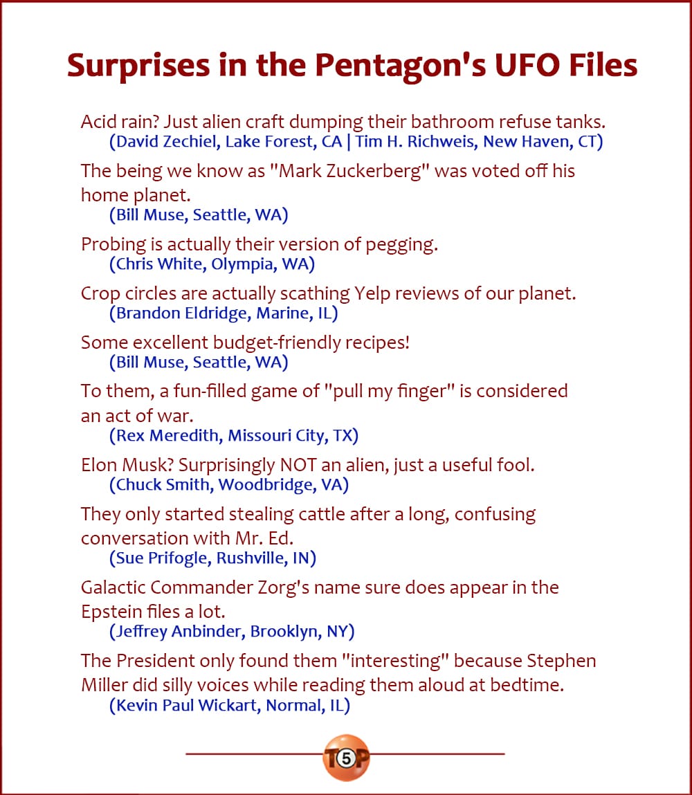 The Top 10 Surprises in the Pentagon's UFO Files  |   Selected from submissions sent in by contributors.  Acid rain? Just alien craft dumping their bathroom refuse tanks. 	(David Zechiel, Lake Forest, CA  |  Tim H. Richweis, New Haven, CT)  The being we know as "Mark Zuckerberg" was voted off his home planet. 	(Bill Muse, Seattle, WA)  "Probing" is actually their version of pegging. 	(Chris White, Olympia, WA)  Crop circles are actually scathing Yelp reviews of our planet. 	(Brandon Eldridge, Marine, IL)  Some excellent budget-friendly recipes! 	(Bill Muse, Seattle, WA)  To them, a fun-filled game of "pull my finger" is considered an act of war. 	(Rex Meredith, Missouri City, TX)  Elon Musk? Surprisingly NOT an alien, just a useful fool. 	(Chuck Smith, Woodbridge, VA)  They only started stealing cattle after a long, confusing conversation with Mr. Ed. 	(Sue Prifogle, Rushville, IN)  Galactic Commander Zorg's name sure does appear in the Epstein files a lot. 	(Jeffrey Anbinder, Brooklyn, NY)  The President only found them "interesting" because Stephen Miller did silly voices while reading them aloud at bedtime. 	(Kevin Paul Wickart, Normal, IL)