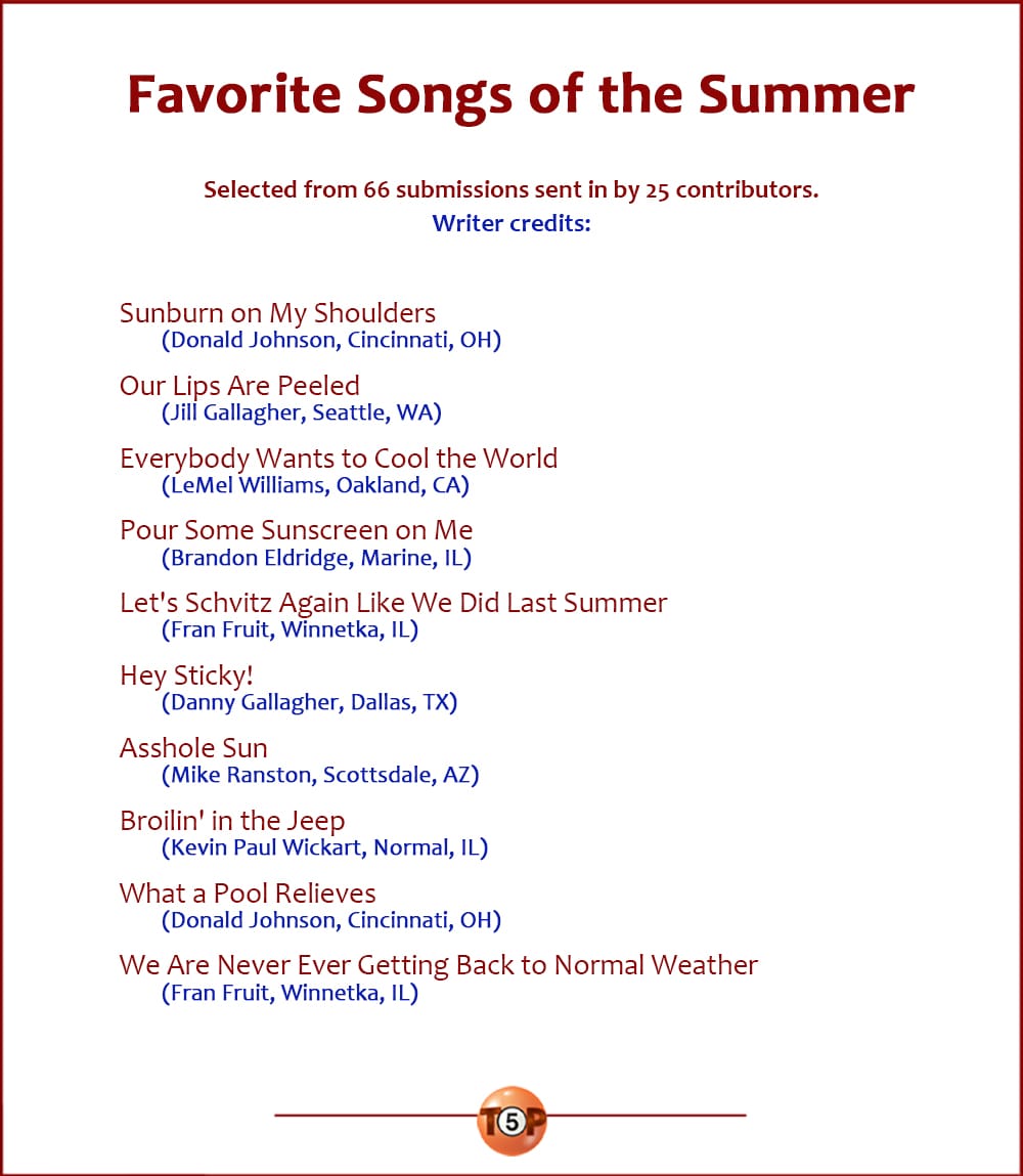 The Top 10 Favorite Songs of the Summer   |   Selected from 66 submissions sent in by 25 contributors.  Sunburn on My Shoulders 	(Donald Johnson, Cincinnati, OH)  Our Lips Are Peeled 	(Jill Gallagher, Seattle, WA)  Everybody Wants to Cool the World 	(LeMel Williams, Oakland, CA)  Pour Some Sunscreen on Me 	(Brandon Eldridge, Marine, IL)  Let's Schvitz Again Like We Did Last Summer 	(Fran Fruit, Winnetka, IL)  Hey Sticky! 	(Danny Gallagher, Dallas, TX)  Asshole Sun 	(Mike Ranston, Scottsdale, AZ)  Broilin' in the Jeep 	(Kevin Paul Wickart, Normal, IL)  What a Pool Relieves 	(Donald Johnson, Cincinnati, OH)  We Are Never Ever Getting Back to Normal Weather 	(Fran Fruit, Winnetka, IL)