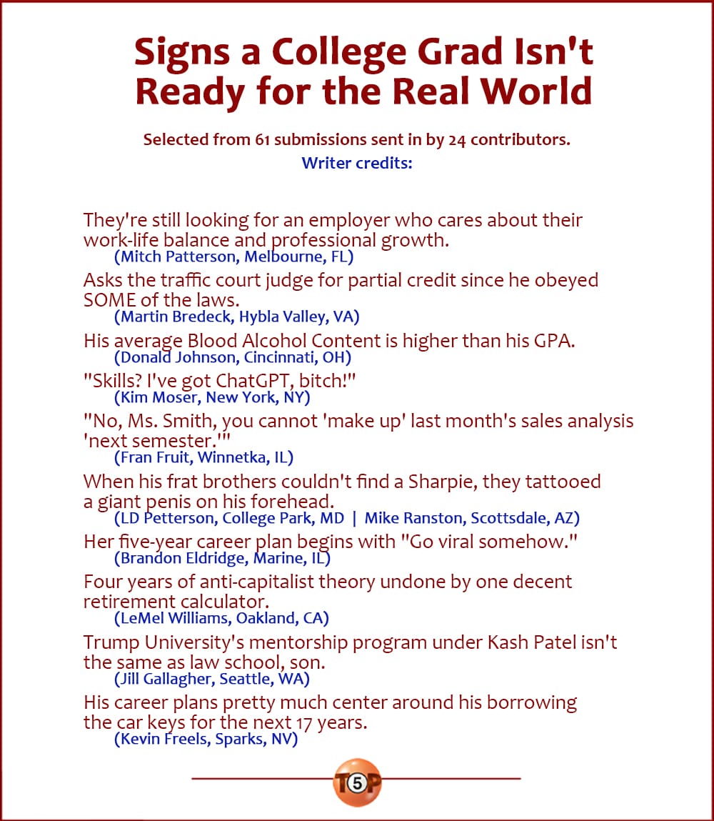 The Top 10 Signs a College Grad Isn't Ready for the Real World  |   Selected from 61 submissions sent in by 24 contributors.  They're still looking for an employer who cares about their work-life balance and professional growth. 	(Mitch Patterson, Melbourne, FL)  Asks the traffic court judge for partial credit since he obeyed SOME of the laws. 	(Martin Bredeck, Hybla Valley, VA)  His average Blood Alcohol Content is higher than his GPA. 	(Donald Johnson, Cincinnati, OH)  "Skills? I've got ChatGPT, bitch!" 	(Kim Moser, New York, NY)  "No, Ms. Smith, you cannot 'make up' last month's sales analysis 'next semester.'" 	(Fran Fruit, Winnetka, IL)  When his frat brothers couldn't find a Sharpie, they tattooed a giant penis on his forehead. 	(LD Petterson, College Park, MD  |  Mike Ranston, Scottsdale, AZ)  Her five-year career plan begins with "Go viral somehow." 	(Brandon Eldridge, Marine, IL)  Four years of anti-capitalist theory undone by one decent retirement calculator. 	(LeMel Williams, Oakland, CA)  Trump University's mentorship program under Kash Patel isn't the same as law school, son. 	(Jill Gallagher, Seattle, WA)  His career plans pretty much center around his borrowing the car keys for the next 17 years. 	(Kevin Freels, Sparks, NV)