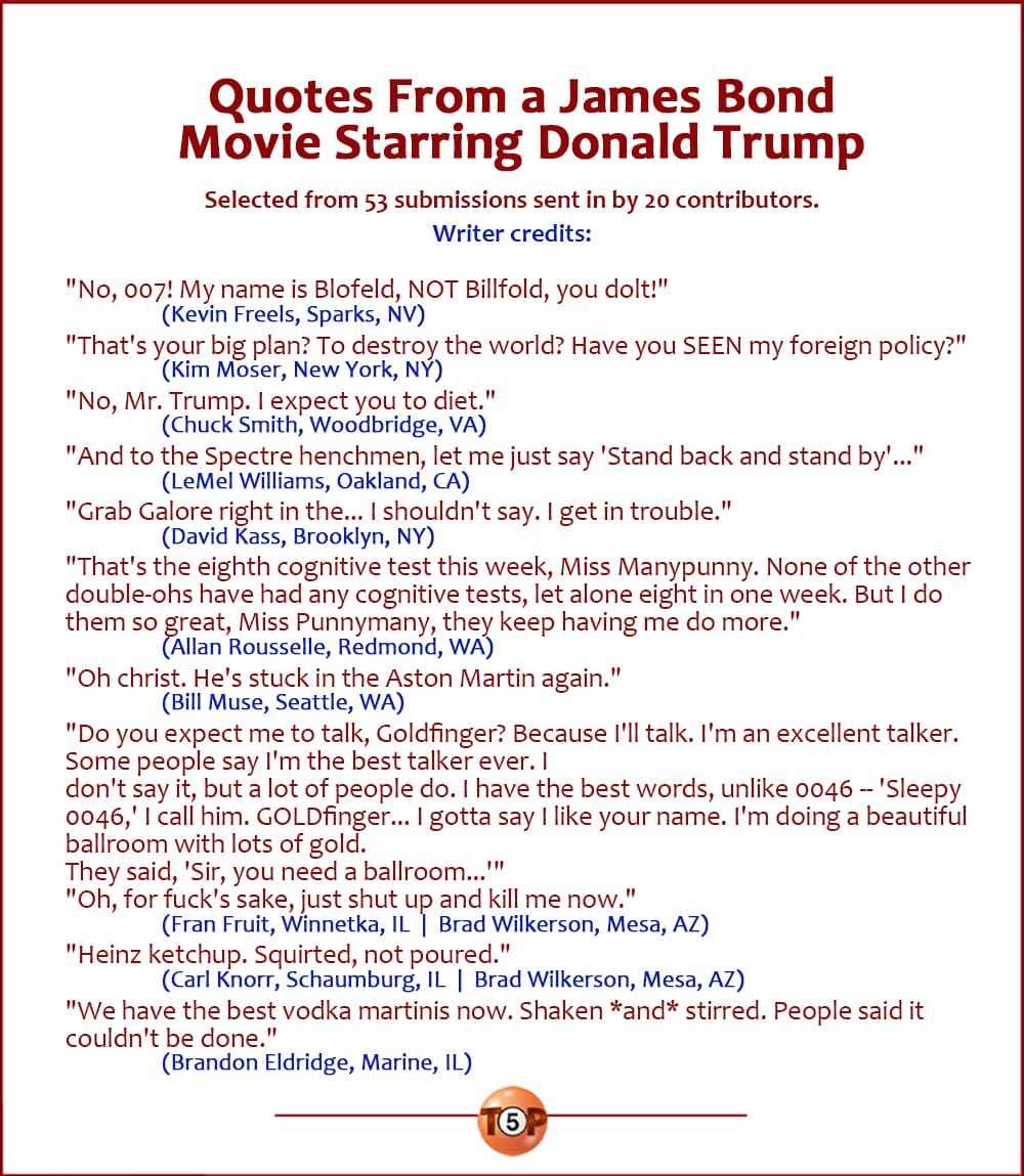 The Top 10 Quotes From a James Bond Movie Starring Donald Trump   |  Selected from 53 submissions sent in by 20 contributors. Writer credits:   "No, 007! My name is Blofeld, NOT Billfold, you dolt!" 	(Kevin Freels, Sparks, NV)  "That's your big plan? To destroy the world? Have you SEEN my foreign policy?" 	(Kim Moser, New York, NY)  "No, Mr. Trump. I expect you to diet." 	(Chuck Smith, Woodbridge, VA)  "And to the Spectre henchmen, let me just say 'Stand back and stand by'..." 	(LeMel Williams, Oakland, CA)  "Grab Galore right in the... I shouldn't say. I get in trouble." 	(David Kass, Brooklyn, NY)  "That's the eighth cognitive test this week, Miss Manypunny. None of the other double-ohs have had any cognitive tests, let alone eight in one week. But I do them so great, Miss Punnymany, they keep having me do more." 	(Allan Rousselle, Redmond, WA)  "Oh christ. He's stuck in the Aston Martin again." 	(Bill Muse, Seattle, WA)  "Do you expect me to talk, Goldfinger? Because I'll talk. I'm an excellent talker. Some people say I'm the best talker ever. I don't say it, but a lot of people do. I have the best words, unlike 0046 -- 'Sleepy 0046,' I call him. GOLDfinger... I gotta say I like your name. I'm doing a beautiful ballroom with lots of gold. They said, 'Sir, you need a ballroom...'" "Oh, for fuck's sake, just shut up and kill me now." 	(Fran Fruit, Winnetka, IL  |  Brad Wilkerson, Mesa, AZ)  "Heinz ketchup. Squirted, not poured." 	(Carl Knorr, Schaumburg, IL  |  Brad Wilkerson, Mesa, AZ)  "We have the best vodka martinis now. Shaken *and* stirred. People said it couldn't be done." 	(Brandon Eldridge, Marine, IL)