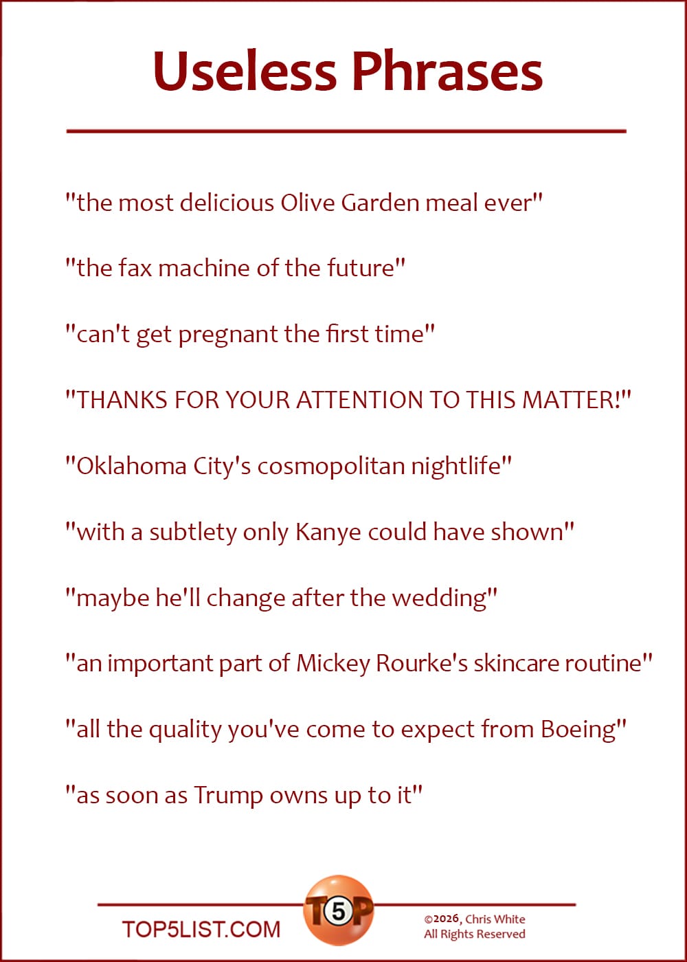 The Top 10 Useless Phrases  |   "the most delicious Olive Garden meal ever"  "the fax machine of the future"  "can't get pregnant the first time"  "THANKS FOR YOUR ATTENTION TO THIS MATTER!"  "Oklahoma City's cosmopolitan nightlife"  "with a subtlety only Kanye could have shown"  "maybe he'll change after the wedding"  "an important part of Mickey Rourke's skincare routine"  "all the quality you've come to expect from Boeing"  "as soon as Trump owns up to it"