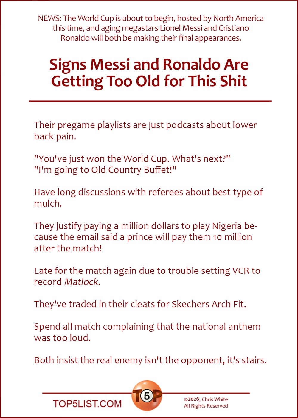 The Top 8 Signs Messi and Ronaldo Are Getting Too Old for This Shit   |   Their pregame playlists are just podcasts about lower back pain.  "You've just won the World Cup. What's next?" "I'm going to Old Country Buffet!"  Have long discussions with referees about best type of mulch.  They justify paying a million dollars to play Nigeria because the email said a prince will pay them 10 million after the match!  Late for the match again due to trouble setting VCR to record Matlock.  They've traded in their cleats for Skechers Arch Fit.  Spend all match complaining that the national anthem was too loud.  Both insist the real enemy isn't the opponent, it's stairs.