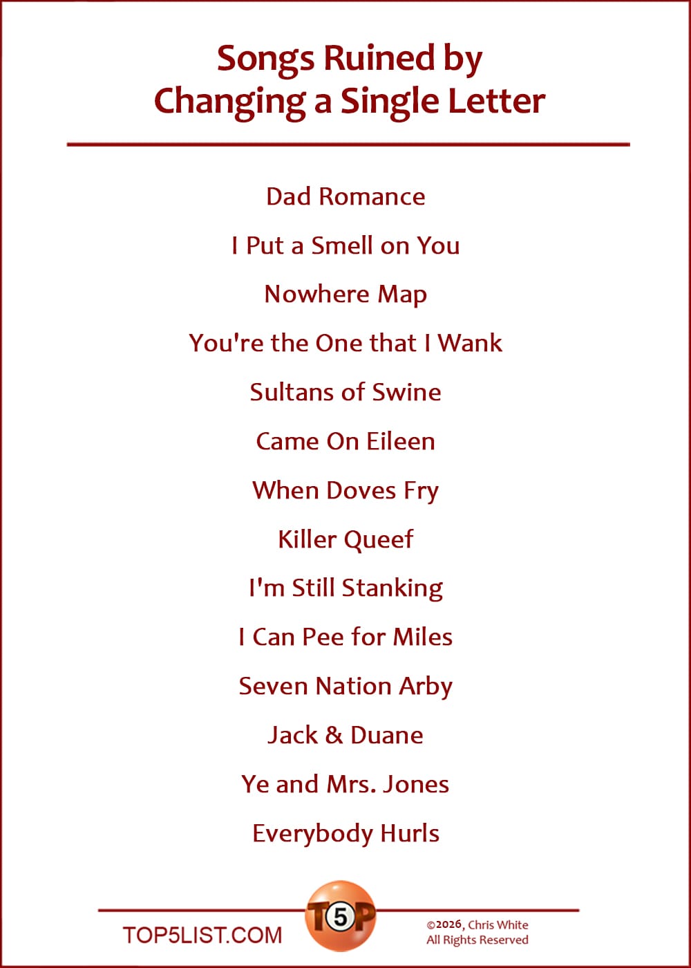 The Top 14 Songs Ruined by Changing a Single Letter  |   Dad Romance  I Put a Smell on You  Nowhere Map  You're the One that I Wank  Sultans of Swine  Came On Eileen  When Doves Fry  Killer Queef  I'm Still Stanking  I Can Pee for Miles  Seven Nation Arby  Jack & Duane  Ye and Mrs. Jones  Everybody Hurls