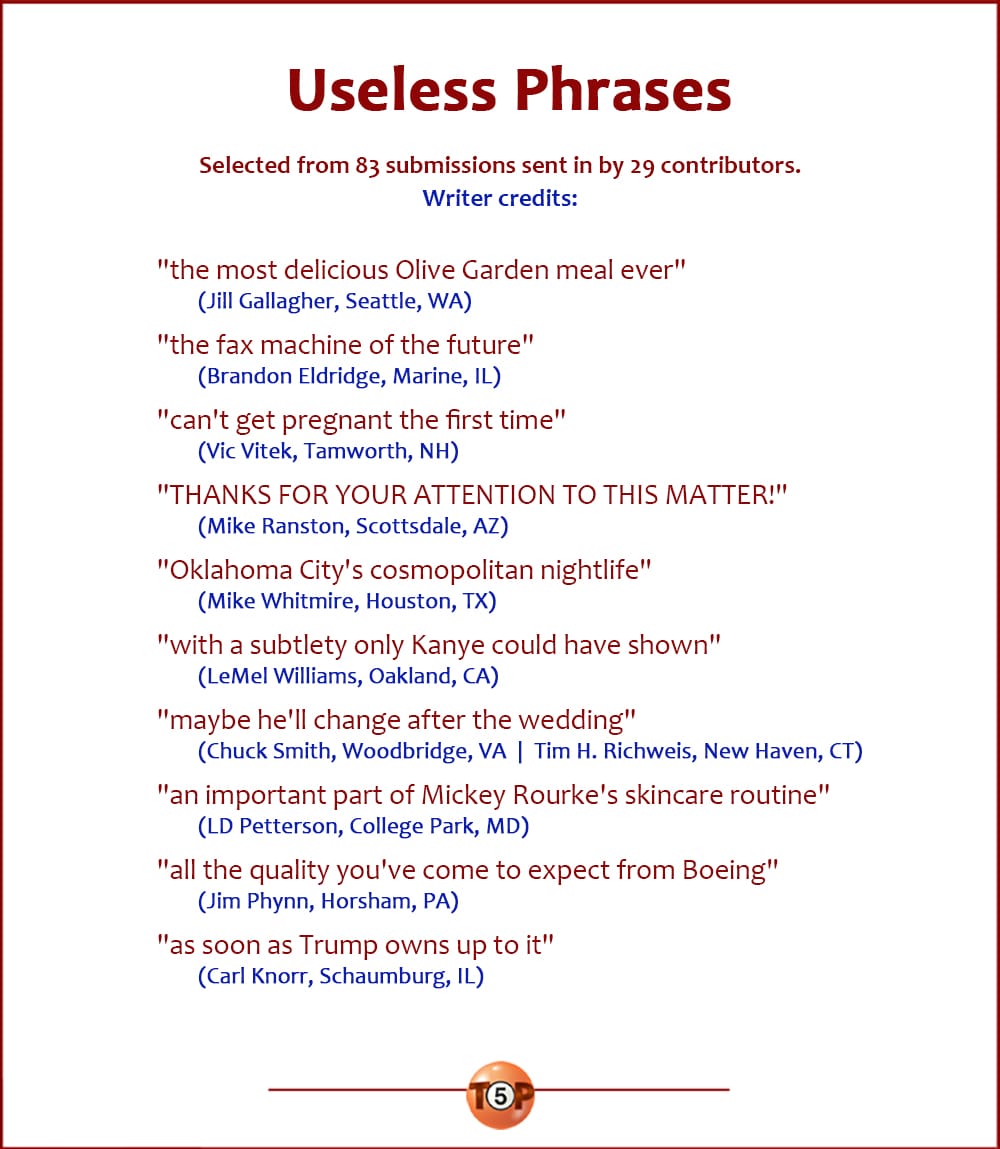 The Top 10 Useless Phrases   |   Selected from 83 submissions sent in by 29 contributors. Writer credits:  "the most delicious Olive Garden meal ever" 	(Jill Gallagher, Seattle, WA)  "the fax machine of the future" 	(Brandon Eldridge, Marine, IL)  "can't get pregnant the first time" 	(Vic Vitek, Tamworth, NH)  "THANKS FOR YOUR ATTENTION TO THIS MATTER!" 	(Mike Ranston, Scottsdale, AZ)  "Oklahoma City's cosmopolitan nightlife" 	(Mike Whitmire, Houston, TX)  "with a subtlety only Kanye could have shown" 	(LeMel Williams, Oakland, CA)  "maybe he'll change after the wedding" 	(Chuck Smith, Woodbridge, VA  |  Tim H. Richweis, New Haven, CT)  "an important part of Mickey Rourke's skincare routine" 	(LD Petterson, College Park, MD)  "all the quality you've come to expect from Boeing" 	(Jim Phynn, Horsham, PA)  "as soon as Trump owns up to it" 	(Carl Knorr, Schaumburg, IL)