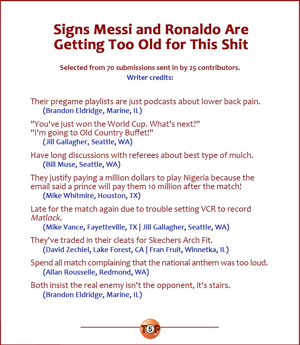 The Top 8 Signs Messi and Ronaldo Are Getting Too Old for This Shit   |    Selected from 48 submissions sent in by 18 contributors.   Their pregame playlists are just podcasts about lower back pain. 	(Brandon Eldridge, Marine, IL)  "You've just won the World Cup. What's next?" "I'm going to Old Country Buffet!" 	(Jill Gallagher, Seattle, WA)  Have long discussions with referees about best type of mulch. 	(Bill Muse, Seattle, WA)  They justify paying a million dollars to play Nigeria because the email said a prince will pay them 10 million after the match! 	(Mike Whitmire, Houston, TX)  Late for the match again due to trouble setting VCR to record Matlock. 	(Mike Vance, Fayetteville, TX | Jill Gallagher, Seattle, WA)  They've traded in their cleats for Skechers Arch Fit. 	(David Zechiel, Lake Forest, CA | Fran Fruit, Winnetka, IL)  Spend all match complaining that the national anthem was too loud. 	(Allan Rousselle, Redmond, WA)  Both insist the real enemy isn't the opponent, it's stairs. 	(Brandon Eldridge, Marine, IL)