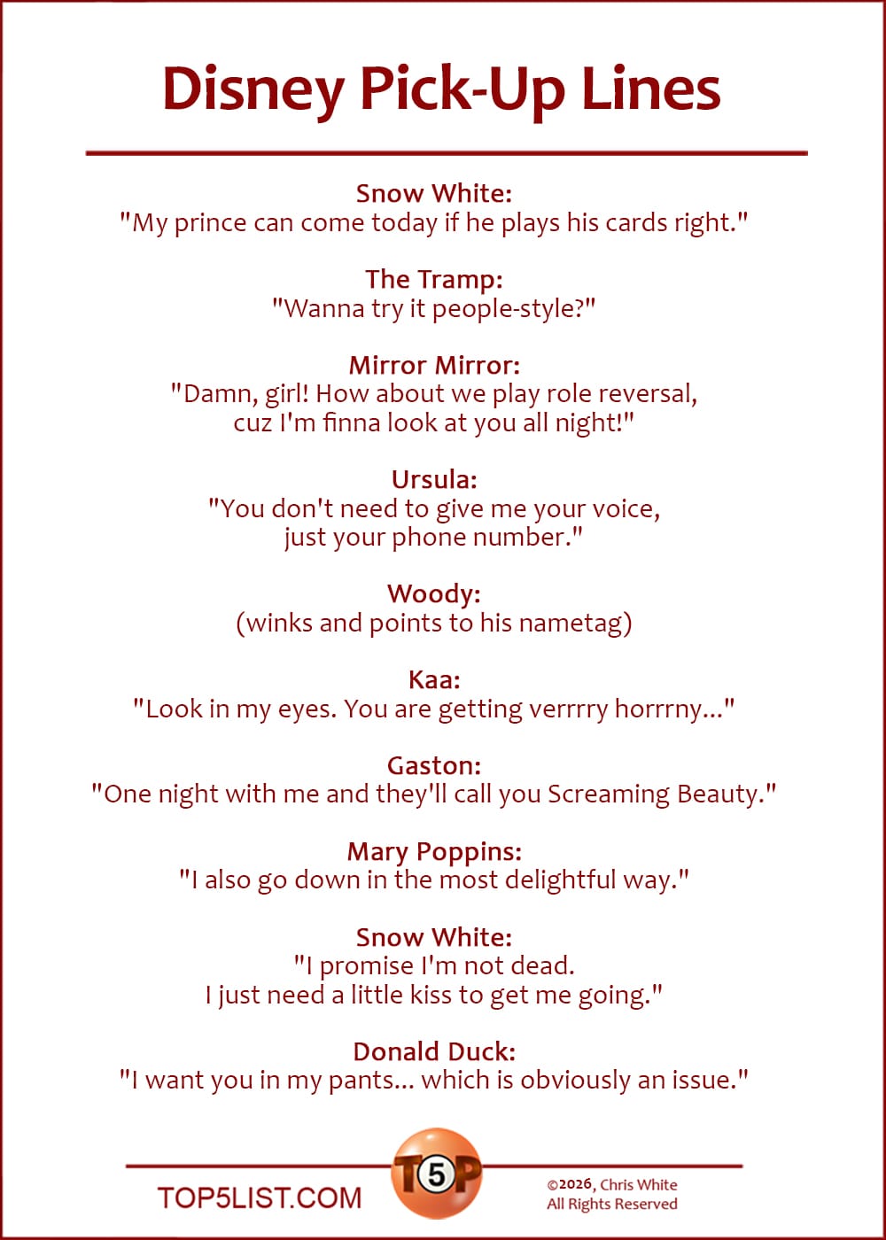 The Top 10 Disney Pick-Up Lines  |  Snow White: "My prince can come today if he plays his cards right."  The Tramp: "Wanna try it people-style?"  Mirror Mirror: "Damn, girl! How about we play role reversal, cuz I'm finna look at you all night!"  Ursula: "You don't need to give me your voice, just your phone number."  Woody: (winks and points to his nametag)  Kaa: "Look in my eyes. You are getting verrrry horrrny..."  Gaston: "One night with me and they'll call you Screaming Beauty."  Mary Poppins: "I also go down in the most delightful way."  Snow White: "I promise I'm not dead. I just need a little kiss to get me going."  Donald Duck: "I want you in my pants... which is obviously an issue."
