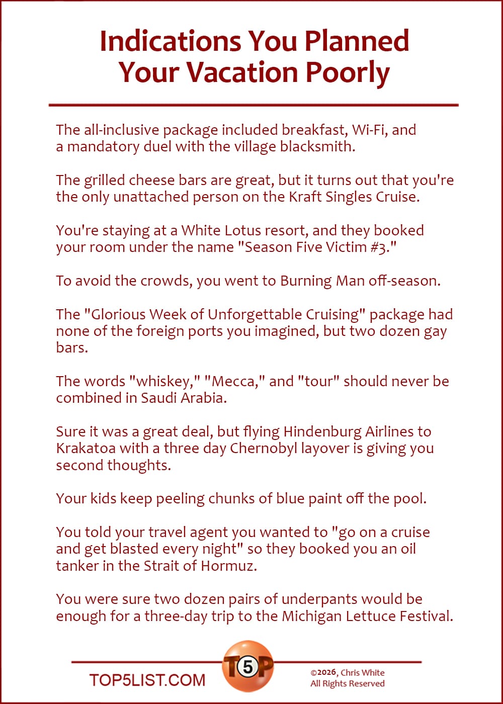 The Top 10 Indications You Planned Your Vacation Poorly   |   The all-inclusive package included breakfast, Wi-Fi, and a mandatory duel with the village blacksmith.  The grilled cheese bars are great, but it turns out that you're the only unattached person on the Kraft Singles Cruise.  You're staying at a White Lotus resort, and they booked your room under the name "Season Five Victim #3."  To avoid the crowds, you went to Burning Man off-season.  The "Glorious Week of Cruising" package had none of the foreign ports you imagined, but two dozen gay bars.  The words "whiskey," "Mecca," and "tour" should never be combined in Saudi Arabia.  Sure it was a great deal, but flying Hindenburg Airlines to Krakatoa with a three day Chernobyl layover is giving you second thoughts.  Your kids keep peeling chunks of blue paint off the pool.  You told your travel agent you wanted to "go on a cruise and get blasted every night" so they booked you an oil tanker in the Strait of Hormuz.  You were sure two dozen pairs of underpants would be enough for a three-day trip to the Michigan Lettuce Festival.