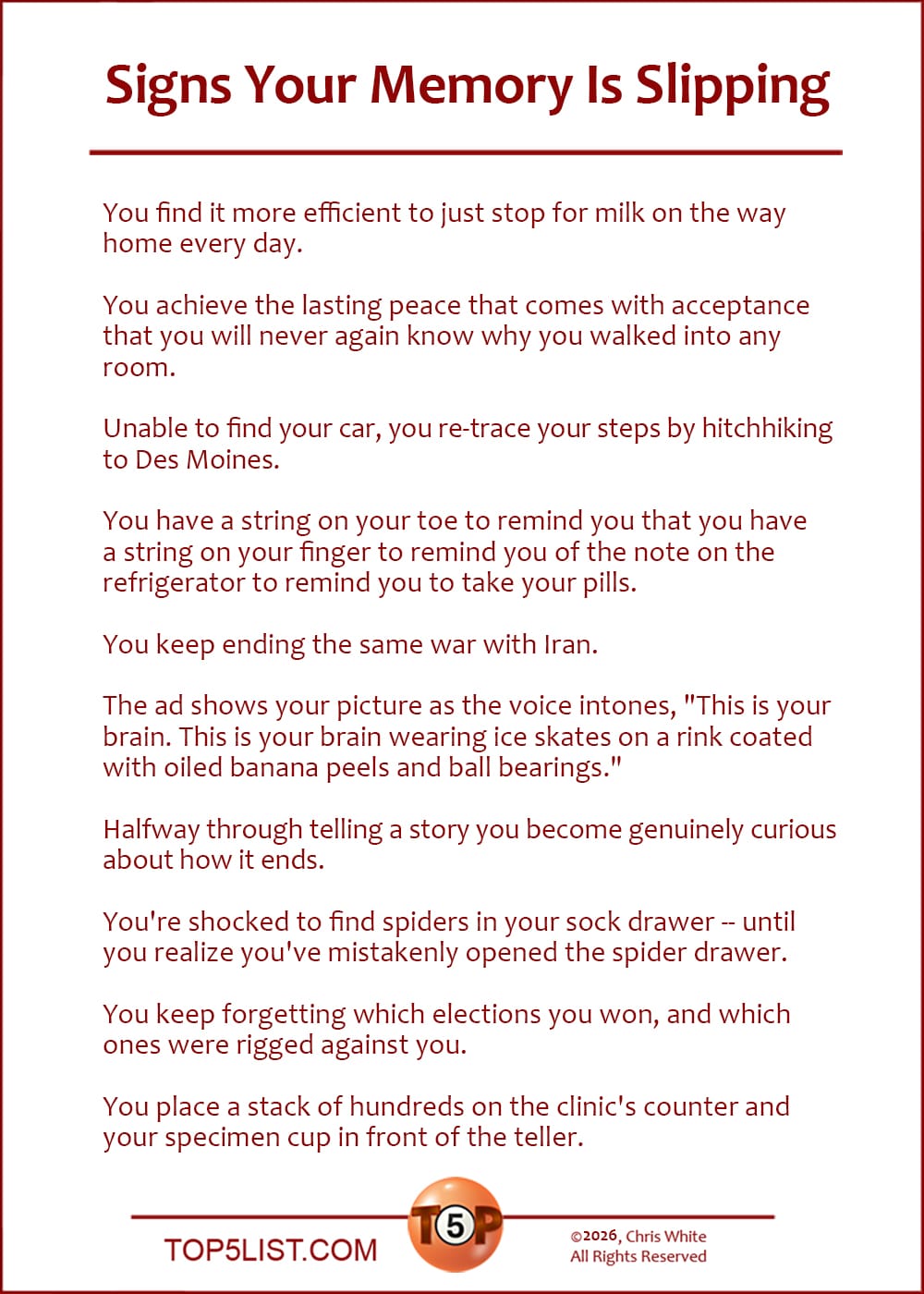 The Top 10 Signs Your Memory Is Slipping   |   You find it more efficient to just stop for milk on the way home every day.  You achieve the lasting peace that comes with acceptance that you will never again know why you walked into any room.  Unable to find your car, you re-trace your steps by hitch-hiking to Des Moines.  You have a string on your toe to remind you that you have a string on your finger to remind you of the note on the refrigerator to remind you to take your pills.  You keep ending the same war with Iran.  The ad shows your picture as the voice intones, "This is your brain. This is your brain wearing ice skates on a rink coated with oiled banana peels and ball bearings."  Halfway through telling a story you become genuinely curious about how it ends.  You're shocked to find spiders in your sock drawer -- until you realize you've mistakenly opened the spider drawer.  You keep forgetting which elections you won, and which ones were rigged against you.  You place a stack of hundreds on the clinic's counter and your specimen cup in front of the teller.