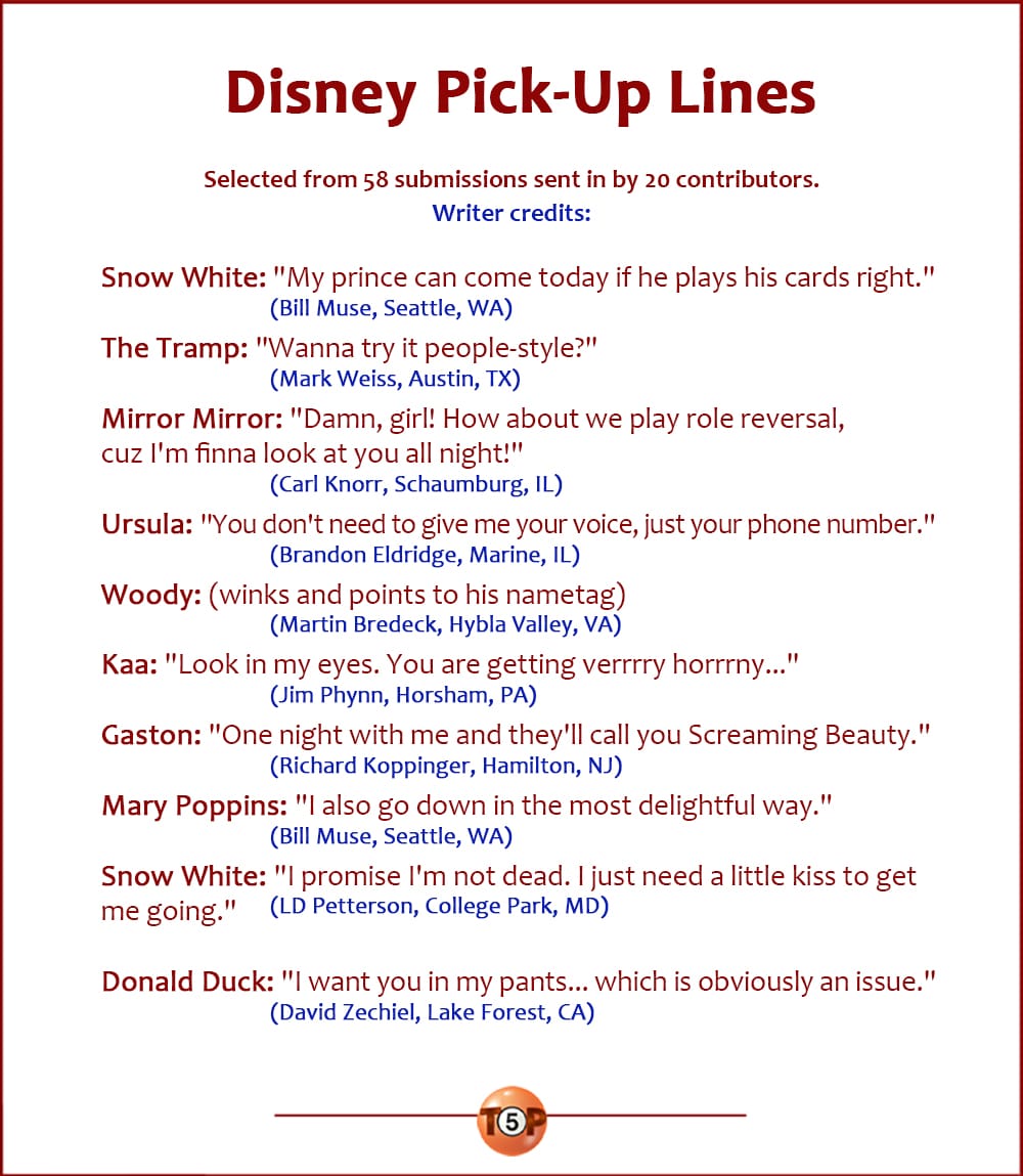 The Top 10 Disney Pick-Up Lines   |   Selected from 56 submissions sent in by 20 contributors. Writer credits:  Snow White: "My prince can come today if he plays his cards right." 	(Bill Muse, Seattle, WA)  The Tramp: "Wanna try it people-style?" 	(Mark Weiss, Austin, TX)  Mirror Mirror: "Damn, girl! How about we play role reversal, cuz I'm finna look at you all night!" 	(Carl Knorr, Schaumburg, IL)  Ursula: "You don't need to give me your voice, just your phone number." 	(Brandon Eldridge, Marine, IL)  Woody: (winks and points to his nametag) 	(Martin Bredeck, Hybla Valley, VA)  Kaa: "Look in my eyes. You are getting verrrry horrrny..." 	(Jim Phynn, Horsham, PA)  Gaston: "One night with me and they'll call you Screaming Beauty." 	(Richard Koppinger, Hamilton, NJ)  Mary Poppins: "I also go down in the most delightful way." 	(Bill Muse, Seattle, WA)  Snow White: "I promise I'm not dead. I just need a little kiss to get me going." 	(LD Petterson, College Park, MD)  Donald Duck: "I want you in my pants... which is obviously an issue." 	(David Zechiel, Lake Forest, CA)