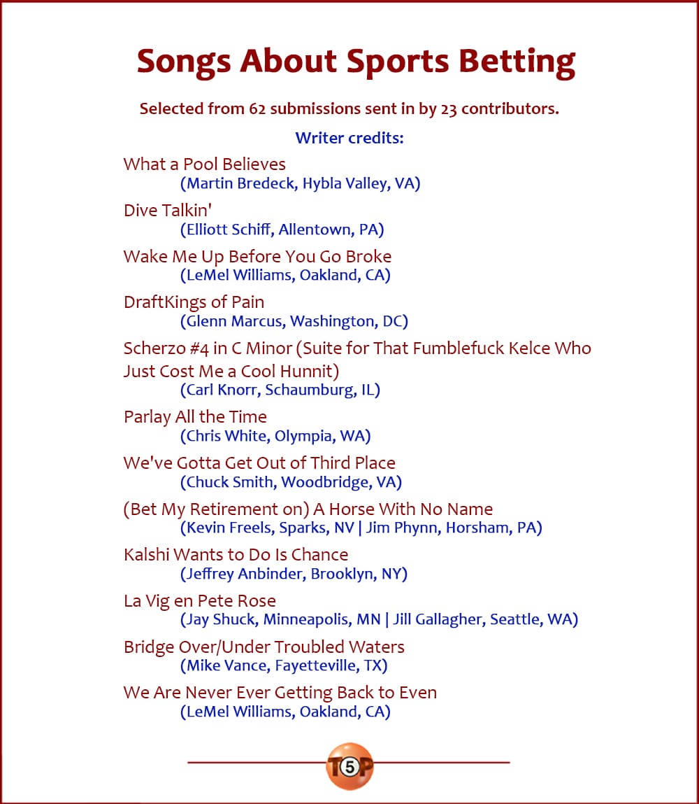 The Top 12 Songs About Sports Betting   |   Selected from 62 submissions sent in by 23 contributors. Writer credits:  What a Pool Believes 	(Martin Bredeck, Hybla Valley, VA)  Dive Talkin' 	(Elliott Schiff, Allentown, PA)  Wake Me Up Before You Go Broke 	(LeMel Williams, Oakland, CA)  DraftKings of Pain 	(Glenn Marcus, Washington, DC)  Scherzo #4 in C Minor (Suite for That Fumblefuck Kelce Who Just Cost Me a Hunnit) 	(Carl Knorr, Schaumburg, IL)  Parlay All the Time 	(Chris White, Olympia, WA)  We've Gotta Get Out of Third Place 	(Chuck Smith, Woodbridge, VA)  (Bet My Retirement on) A Horse With No Name 	(Kevin Freels, Sparks, NV | Jim Phynn, Horsham, PA)  Kalshi Wants to Do Is Chance 	(Jeffrey Anbinder, Brooklyn, NY)  La Vig en Pete Rose 	(Jay Shuck, Minneapolis, MN | Jill Gallagher, Seattle, WA)  Bridge Over/Under Troubled Waters 	(Mike Vance, Fayetteville, TX)  We Are Never Ever Getting Back to Even 	(LeMel Williams, Oakland, CA)