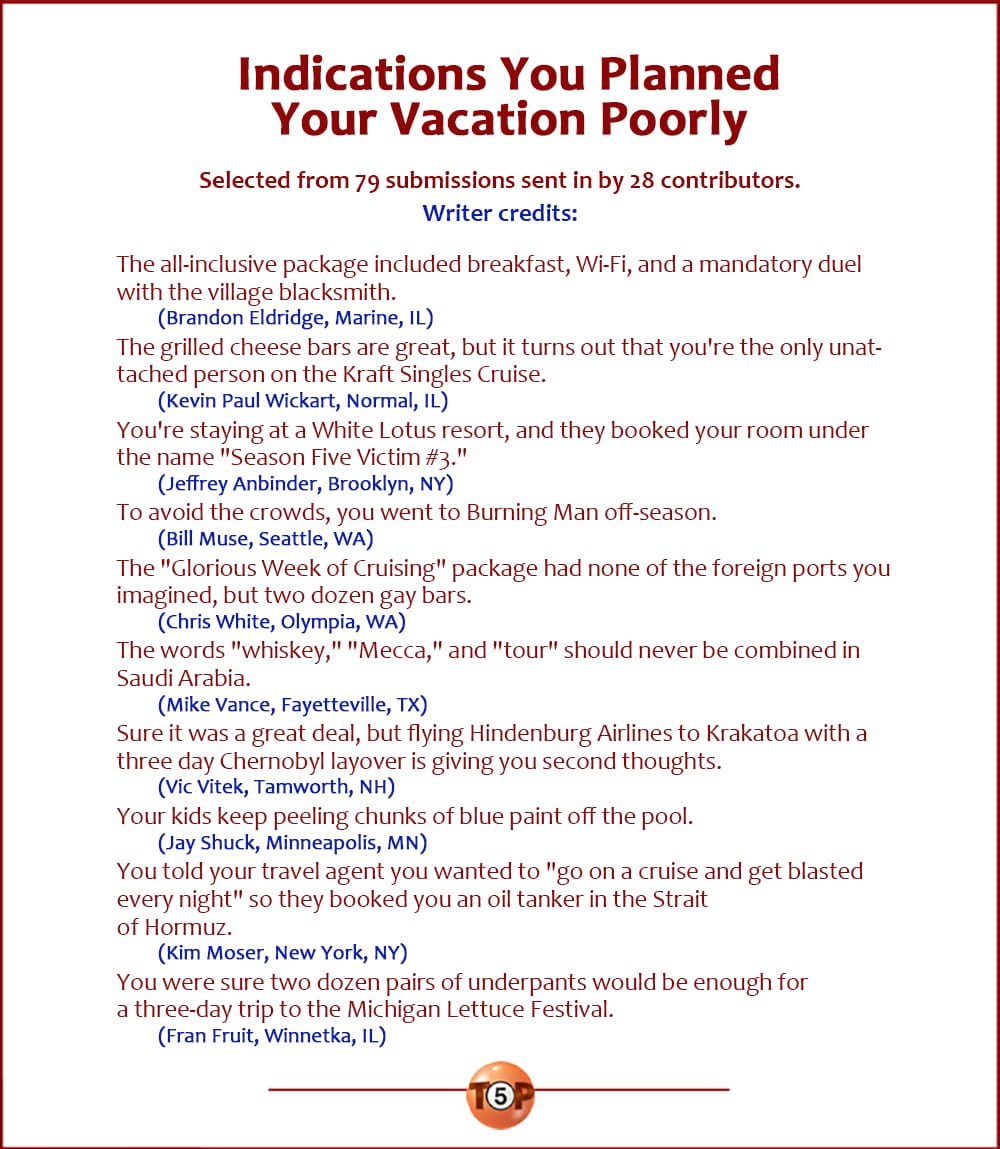 The Top 10 Indications You Planned Your Vacation Poorly   |   Selected from 79 submissions sent in by 28 contributors. Writer credits:  The all-inclusive package included breakfast, Wi-Fi, and a mandatory duel with the village blacksmith. 	(Brandon Eldridge, Marine, IL)  The grilled cheese bars are great, but it turns out that you're the only unattached person on the Kraft Singles Cruise. 	(Kevin Paul Wickart, Normal, IL)  You're staying at a White Lotus resort, and they booked your room under the name "Season Five Victim #3." 	(Jeffrey Anbinder, Brooklyn, NY)  To avoid the crowds, you went to Burning Man off-season. 	(Bill Muse, Seattle, WA)  The "Glorious Week of Cruising" package had none of the foreign ports you imagined, but two dozen gay bars. 	(Chris White, Olympia, WA)  The words "whiskey," "Mecca," and "tour" should never be combined in Saudi Arabia. 	(Mike Vance, Fayetteville, TX)  Sure it was a great deal, but flying Hindenburg Airlines to Krakatoa with a three day Chernobyl layover is giving you second thoughts. 	(Vic Vitek, Tamworth, NH)  Your kids keep peeling chunks of blue paint off the pool. 	(Jay Shuck, Minneapolis, MN)  You told your travel agent you wanted to "go on a cruise and get blasted every night" so they booked you an oil tanker in the Strait of Hormuz. 	(Kim Moser, New York, NY)  You were sure two dozen pairs of underpants would be enough for a three-day trip to the Michigan Lettuce Festival. 	(Fran Fruit, Winnetka, IL)