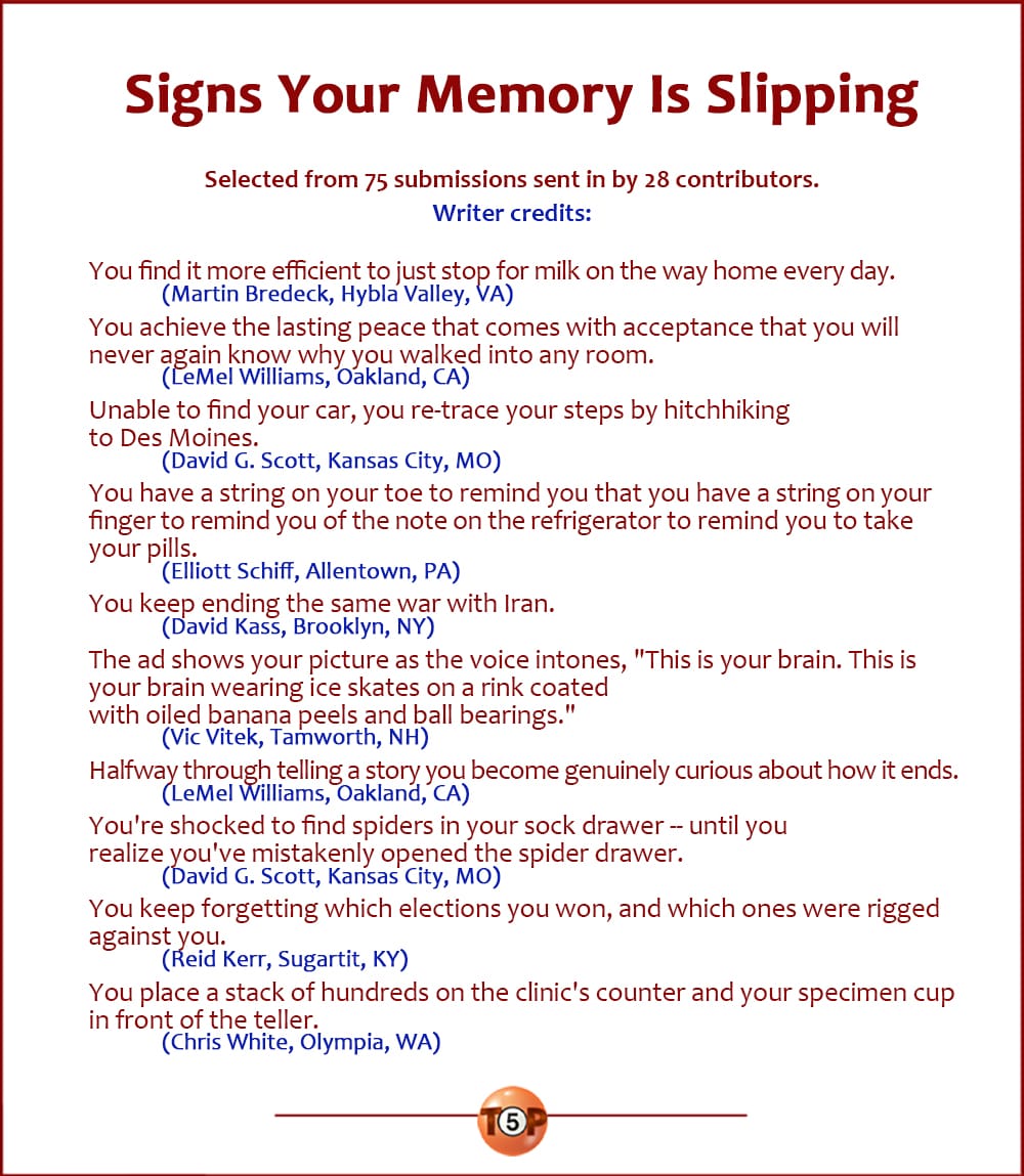 The Top 10 Signs Your Memory Is Slipping   |   Selected from 75 submissions sent in by 28 contributors. Writer credits:  You find it more efficient to just stop for milk on the way home every day. 	(Martin Bredeck, Hybla Valley, VA)  You achieve the lasting peace that comes with acceptance that you will never again know why you walked into any room. 	(LeMel Williams, Oakland, CA)  Unable to find your car, you re-trace your steps by hitch-hiking to Des Moines. 	(David G. Scott, Kansas City, MO)  You have a string on your toe to remind you that you have a string on your finger to remind you of the note on the refrigerator to remind you to take your pills. 	(Elliott Schiff, Allentown, PA)  You keep ending the same war with Iran. 	(David Kass, Brooklyn, NY)  The ad shows your picture as the voice intones, "This is your brain. This is your brain wearing ice skates on a rink coated with oiled banana peels and ball bearings." 	(Vic Vitek, Tamworth, NH)  Halfway through telling a story you become genuinely curious about how it ends. 	(LeMel Williams, Oakland, CA)  You're shocked to find spiders in your sock drawer -- until you realize you've mistakenly opened the spider drawer. 	(David G. Scott, Kansas City, MO)  You keep forgetting which elections you won, and which ones were rigged against you. 	(Reid Kerr, Sugartit, KY)  You place a stack of hundreds on the clinic's counter and your specimen cup in front of the teller. 	(Chris White, Olympia, WA)