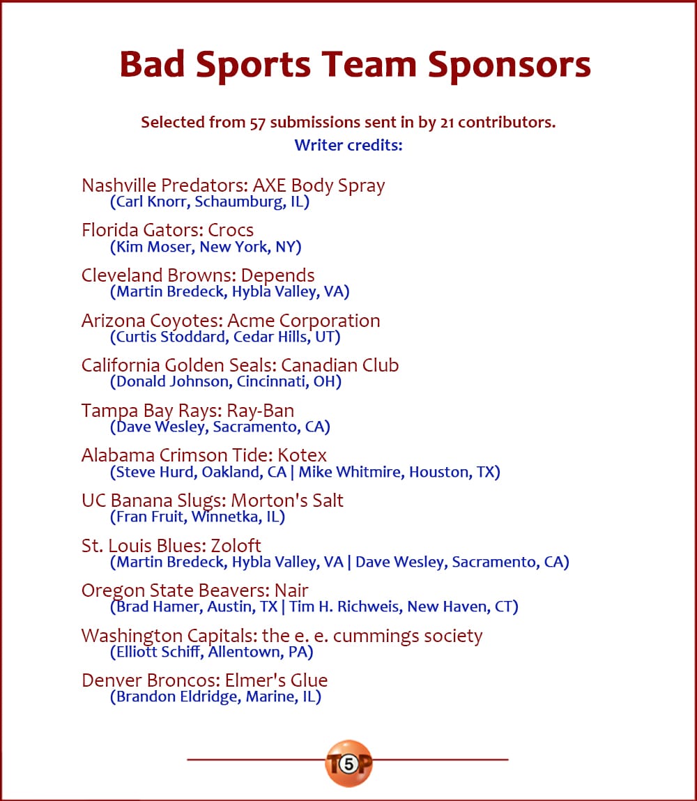 The Top 12 Bad Sports Team Sponsors   |   Selected from 56 submissions sent in by 20 contributors. Writer credits:  Nashville Predators: AXE Body Spray 	(Carl Knorr, Schaumburg, IL)  Florida Gators: Crocs 	(Kim Moser, New York, NY)  Cleveland Browns: Depends 	(Martin Bredeck, Hybla Valley, VA)  Arizona Coyotes: Acme Corporation 	(Curtis Stoddard, Cedar Hills, UT)  California Golden Seals: Canadian Club 	(Donald Johnson, Cincinnati, OH)  Tampa Bay Rays: Ray-Ban 	(Dave Wesley, Sacramento, CA)  Alabama Crimson Tide: Kotex 	(Steve Hurd, Oakland, CA | Mike Whitmire, Houston, TX)  UC Banana Slugs: Morton's Salt 	(Fran Fruit, Winnetka, IL)  St. Louis Blues: Zoloft 	(Martin Bredeck, Hybla Valley, VA | Dave Wesley, Sacramento, CA)  Oregon State Beavers: Nair 	(Brad Hamer, Austin, TX | Tim H. Richweis, New Haven, CT)  Washington Capitals: the e. e. cummings society 	(Elliott Schiff, Allentown, PA)  Denver Broncos: Elmer's Glue 	(Brandon Eldridge, Marine, IL)