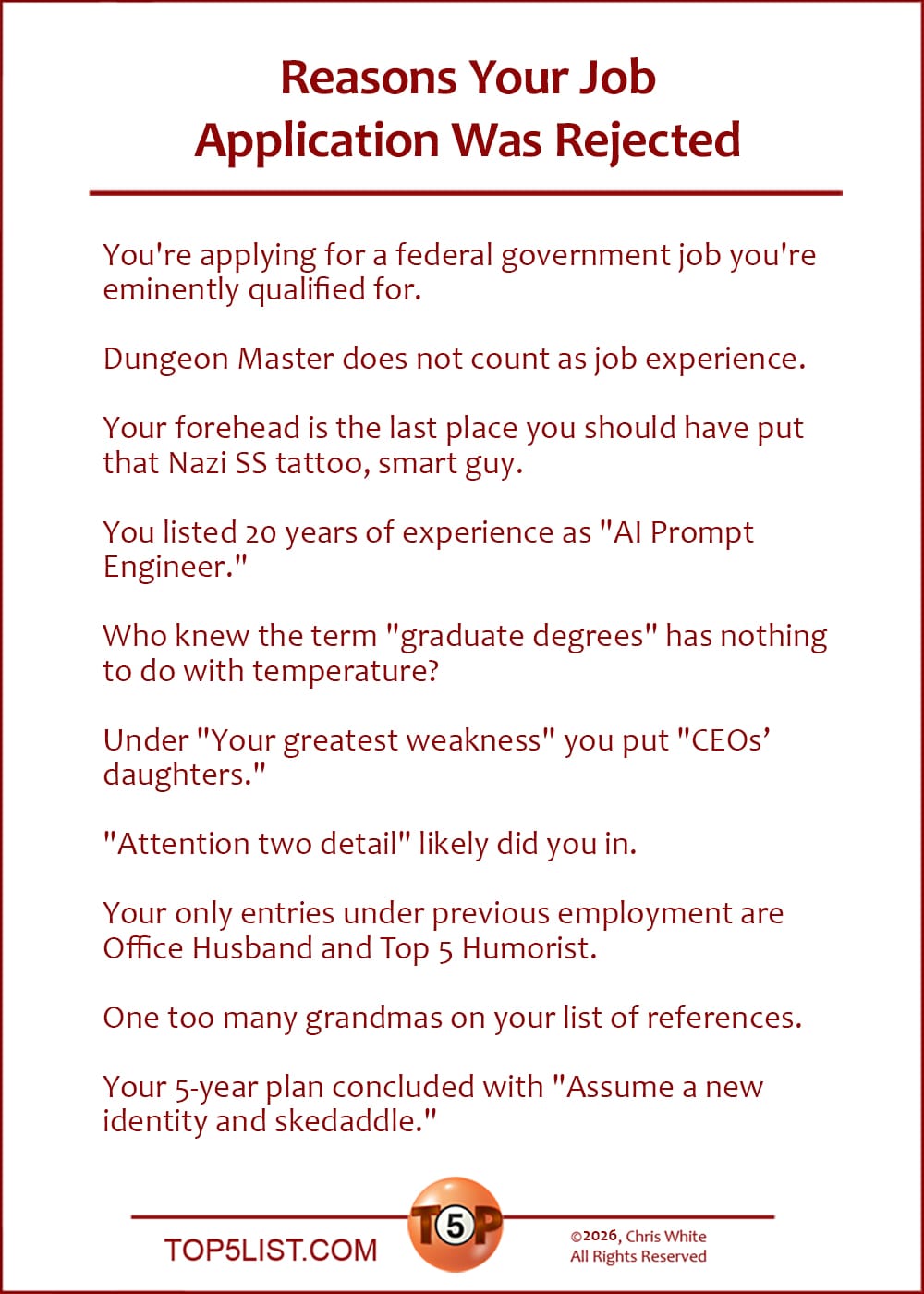 The Top 10 Reasons Your Job Application Was Rejected   |   You're applying for a federal government job you're eminently qualified for.  Dungeon Master does not count as job experience.  Your forehead is the last place you should have put that Nazi SS tattoo, smart guy.  You listed 20 years of experience as "AI Prompt Engineer."  Who knew the term "graduate degrees" has nothing to do with temperature?  Under "Your greatest weakness" you put "CEO's daughters."  "Attention two detail" likely did you in.  Your only entries under previous employment are Office Husband and Top 5 Humorist.  One too many grandmas on your list of references.  Your 5-year plan concluded with "Assume a new identity and skedaddle."