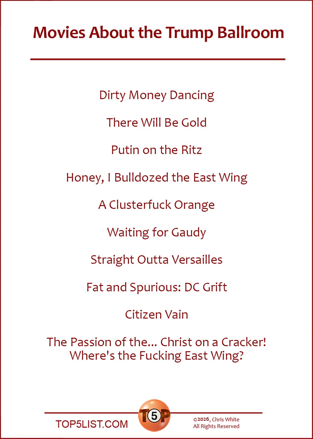The Top 10 Movies About the Trump Ballroom  |   Dirty Money Dancing  There WILL Be Gold  Putin on the Ritz  Honey, I Bulldozed the East Wing  A Clusterfuck Orange  Waiting for Gaudy  Straight Outta Versailles  Fat and Spurious: D.C. Grift  Citizen Vain  The Passion of the... Christ on a Cracker! Where's the Fucking East Wing?