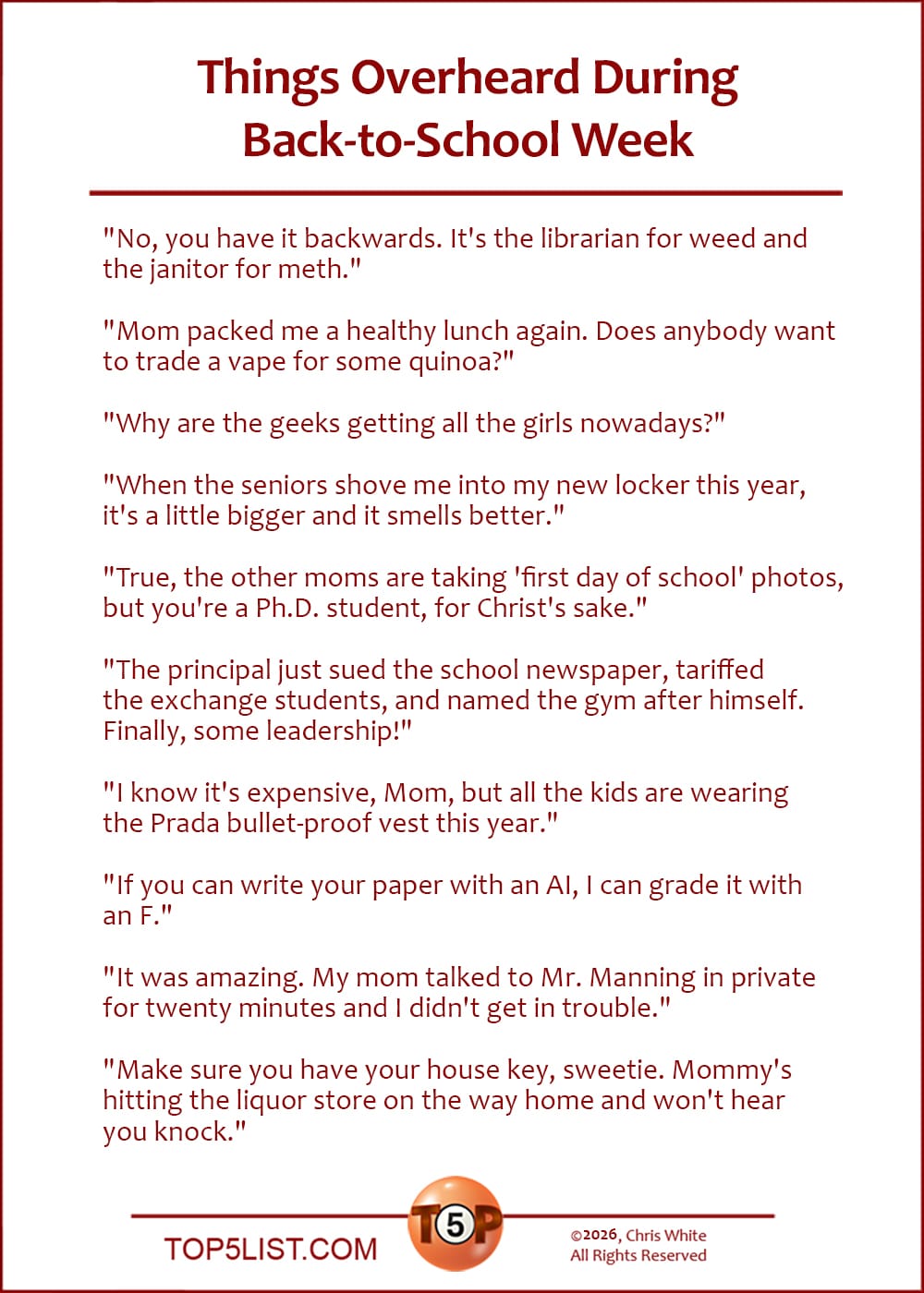 The Top 10 Things Overheard During Back-to-School Week   |   "No, you have it backwards. It's the librarian for weed and the janitor for meth."  "Mom packed me a healthy lunch again. Does anybody want to trade a vape for some quinoa?"  "Why are the geeks getting all the girls nowadays?"  "When the seniors shove me into my new locker this year, it's a little bigger and it smells better."  "True, the other moms are taking 'first day of school' photos, but you're a Ph.D. student, for Christ's sake."  "The principal just sued the school newspaper, tariffed the exchange students, and named the gym after himself. Finally, some leadership!"  "I know it's expensive, Mom, but all the kids are wearing the Prada bullet-proof vest this year."  "If you can write your paper with an AI, I can grade it with an F."  "It was amazing. My mom talked to Mr. Manning in private for twenty minutes and I didn't get in trouble."  "Make sure you have your house key, sweetie. Mommy's hitting the liquor store on the way home and won't hear you knock."