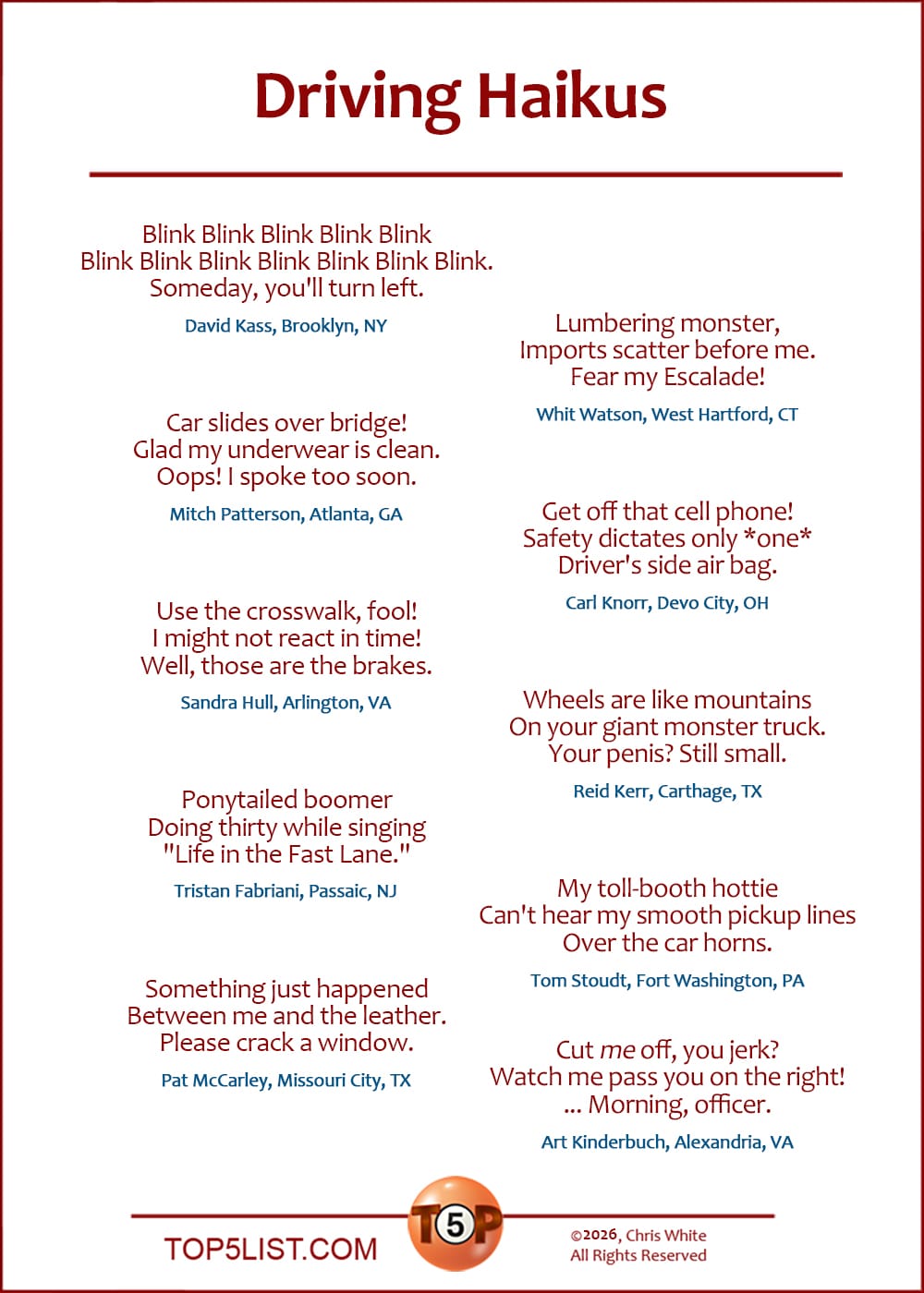 A version of today's list was first published on June 18, 2003.  The Top 20 Driving Haikus    |   Blink Blink Blink Blink Blink Blink Blink Blink Blink Blink Blink Blink. Someday, you'll turn left. (David Kass, Brooklyn, NY)   Car slides over bridge! Glad my underwear is clean. Oops! I spoke too soon. (Mitch Patterson, Atlanta, GA)   Use the crosswalk, fool! I might not react in time! Well, those are the brakes. (Sandra Hull, Arlington, VA)   Ponytailed boomer Doing thirty while singing "Life in the Fast Lane." (Tristan Fabriani, Passaic, NJ)   Something just happened Between me and the leather. Please crack a window. (Pat McCarley, Missouri City, TX)   Lumbering monster, Imports scatter before me. Fear my Escalade! (Whit Watson, West Hartford, CT)   Get off that cell phone! Safety dictates only *one* Driver's side air bag. (Carl Knorr, Devo City, OH)   Wheels are like mountains On your giant monster truck. Your penis? Still small. (Reid Kerr, Carthage, TX)   Cut *me* off, you scum? Watch me pass you on the right! ... Morning, officer. (Tom Stoudt, Fort Washington, PA)   My toll-booth hottie Can't hear my smooth pickup lines Over the car horns. (Art Kinderbuch, Alexandria, VA)