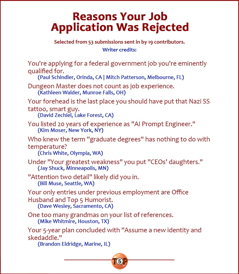 The Top 10 Reasons Your Job Application Was Rejected   |   Selected from 53 submissions sent in by 19 contributors. Writer credits:   You're applying for a federal government job you're eminently qualified for. 	(Paul Schindler, Orinda, CA | Mitch Patterson, Melbourne, FL)  Dungeon Master does not count as job experience. 	(Kathleen Walder, Munroe Falls, OH)  Your forehead is the last place you should have put that Nazi SS tattoo, smart guy. 	(David Zechiel, Lake Forest, CA)  You listed 20 years of experience as "AI Prompt Engineer." 	(Kim Moser, New York, NY)  Who knew the term "graduate degrees" has nothing to do with temperature? 	(Chris White, Olympia, WA)  Under "Your greatest weakness" you put "CEO's daughters." 	(Jay Shuck, Minneapolis, MN)  "Attention two detail" likely did you in. 	(Bill Muse, Seattle, WA)  Your only entries under previous employment are Office Husband and Top 5 Humorist. 	(Dave Wesley, Sacramento, CA)  One too many grandmas on your list of references. 	(Mike Whitmire, Houston, TX)  Your 5-year plan concluded with "Assume a new identity and skedaddle." 	(Brandon Eldridge, Marine, IL)