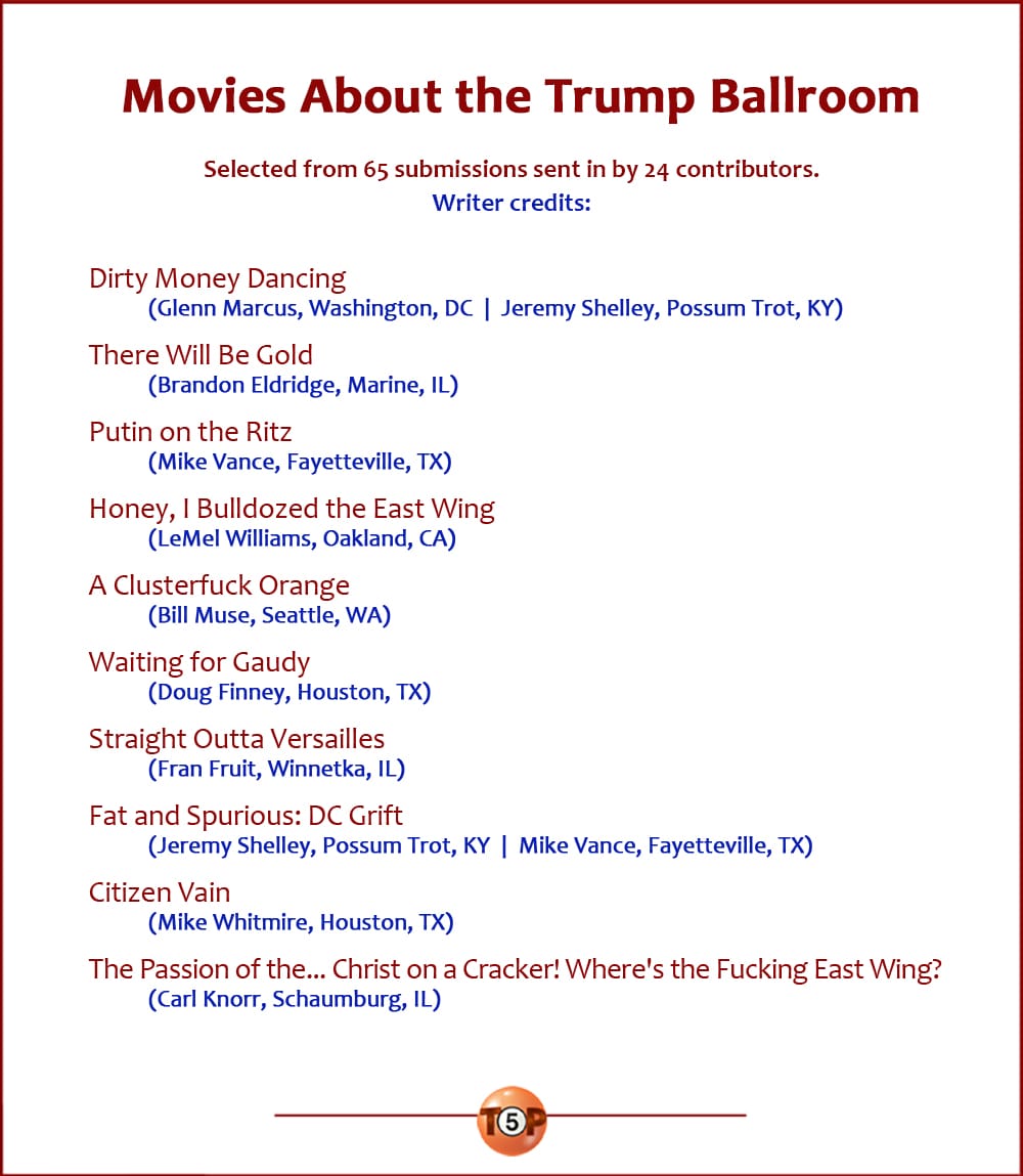 The Top 10 Movies About the Trump Ballroom   |   Selected from 65 submissions sent in by 24 contributors.   Dirty Money Dancing 	(Glenn Marcus, Washington, DC  |  Jeremy Shelley, Possum Trot, KY)  There Will Be Gold 	(Brandon Eldridge, Marine, IL)  Putin on the Ritz 	(Mike Vance, Fayetteville, TX)  Honey, I Bulldozed the East Wing 	(LeMel Williams, Oakland, CA)  A Clusterfuck Orange 	(Bill Muse, Seattle, WA)  Waiting for Gaudy 	(Doug Finney, Houston, TX)  Straight Outta Versailles 	(Fran Fruit, Winnetka, IL)  Fat and Spurious: D.C. Grift 	(Jeremy Shelley, Possum Trot, KY  |  Mike Vance, Fayetteville, TX)  Citizen Vain 	(Mike Whitmire, Houston, TX)  The Passion of the... Christ on a Cracker! Where's the Fucking East Wing? 	(Carl Knorr, Schaumburg, IL)