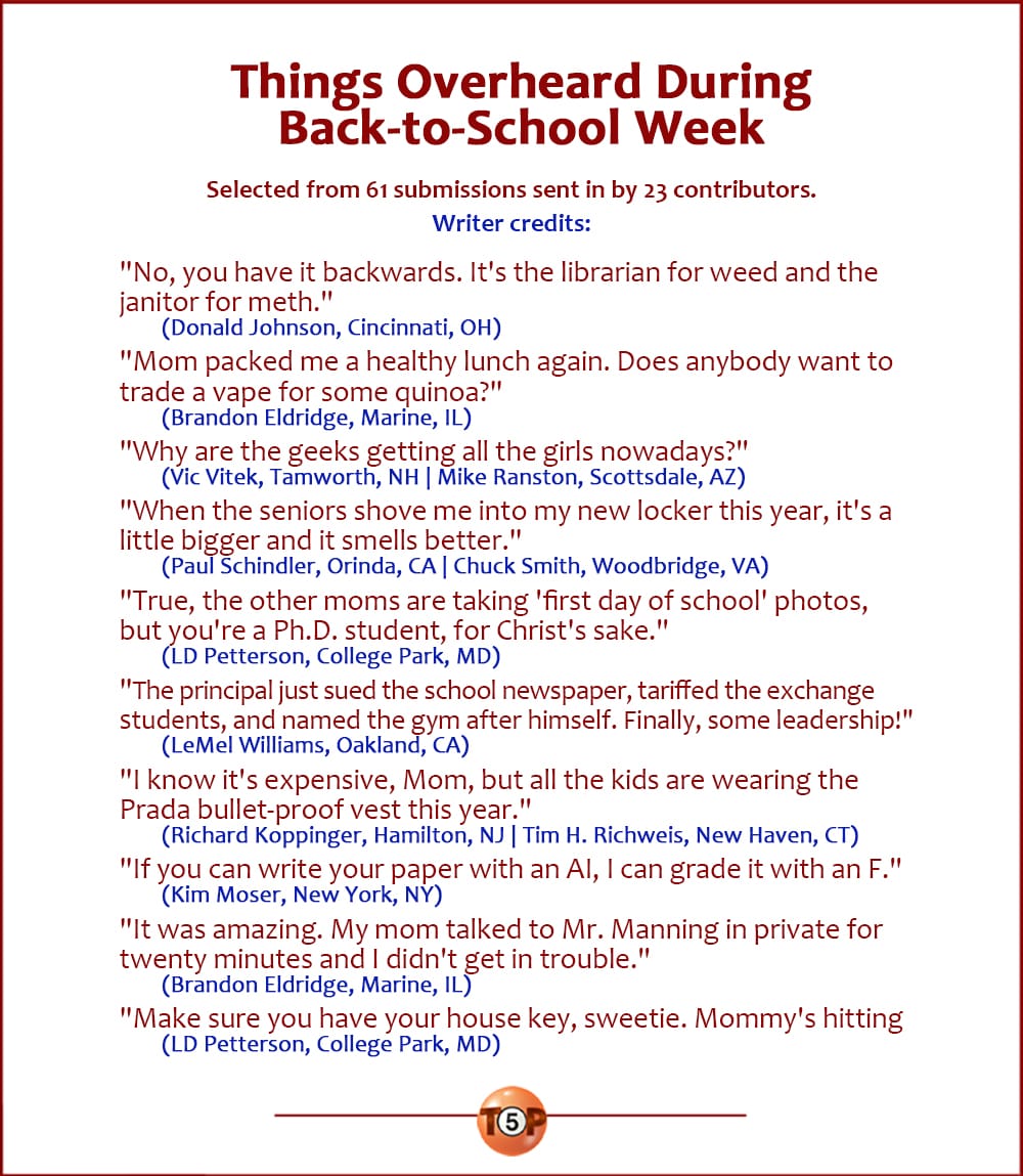 The Top 10 Things Overheard During Back-to-School Week   |   Selected from 61 submissions sent in by 23 contributors. Writer credits:  "No, you have it backwards. It's the librarian for weed and the janitor for meth." 	(Donald Johnson, Cincinnati, OH)  "Mom packed me a healthy lunch again. Does anybody want to trade a vape for some quinoa?" 	(Brandon Eldridge, Marine, IL)  "Why are the geeks getting all the girls nowadays?" 	(Vic Vitek, Tamworth, NH | Mike Ranston, Scottsdale, AZ)  "When the seniors shove me into my new locker this year, it's a little bigger and it smells better." 	(Paul Schindler, Orinda, CA | Chuck Smith, Woodbridge, VA)  "True, the other moms are taking 'first day of school' photos, but you're a Ph.D. student, for Christ's sake." 	(LD Petterson, College Park, MD)  "The principal just sued the school newspaper, tariffed the exchange students, and named the gym after himself. Finally, some leadership!" 	(LeMel Williams, Oakland, CA)  "I know it's expensive, Mom, but all the kids are wearing the Prada bullet-proof vest this year." 	(Richard Koppinger, Hamilton, NJ | Tim H. Richweis, New Haven, CT)  "If you can write your paper with an AI, I can grade it with an F." 	(Kim Moser, New York, NY)  "It was amazing. My mom talked to Mr. Manning in private for twenty minutes and I didn't get in trouble." 	(Brandon Eldridge, Marine, IL)  "Make sure you have your house key, sweetie. Mommy's hitting the liquor store on the way home and won't hear you knock." 	(LD Petterson, College Park, MD)