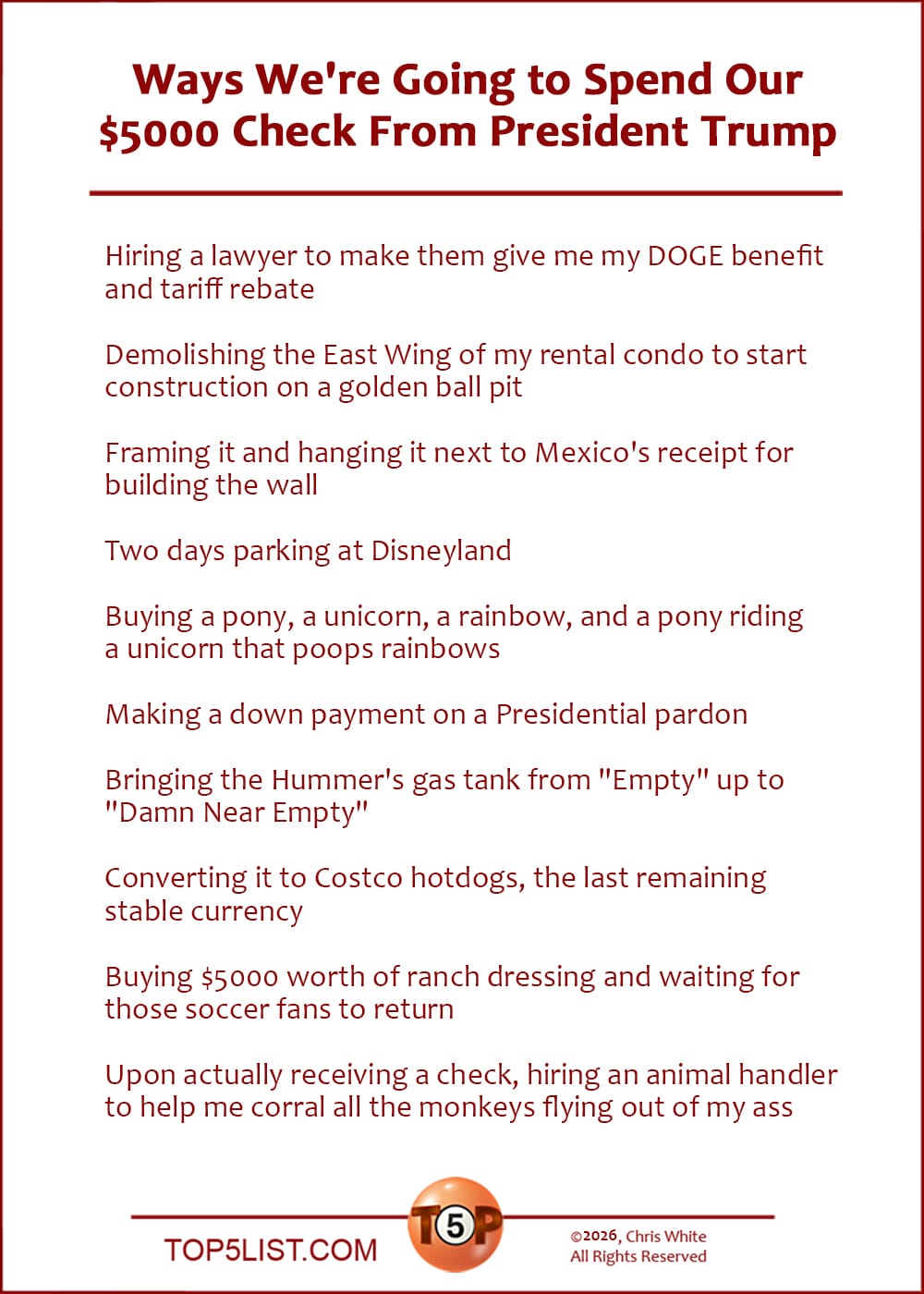 The Top 10 Ways We're Going to Spend Our $5000 Check From President Trump   |   Hiring a lawyer to make them give me my DOGE benefit and tariff rebate  Demolishing the East Wing of my rental condo to start construction on a golden ball pit  Framing it and hanging it next to Mexico's receipt for building the wall  Two days parking at Disneyland  Buying a pony, a unicorn, a rainbow, and a pony riding a unicorn that poops rainbows  Making a down payment on a Presidential pardon  Bringing the Hummer's gas tank from "Empty" up to "Damn Near Empty"  Converting it to Costco hotdogs, the last remaining stable currency  Buying $5000 worth of ranch dressing and waiting for those soccer fans to return  Upon actually receiving a check, hiring an animal handler to help me corral all the monkeys flying out of my ass