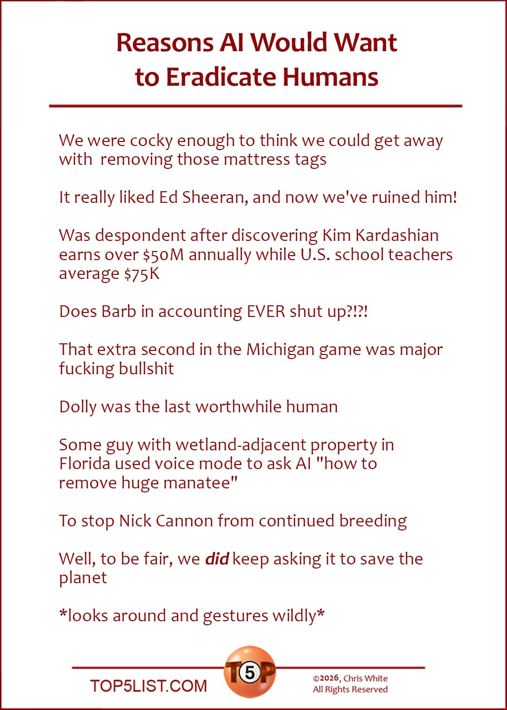 The Top 10 Reasons AI Would Want to Eradicate Humans   |   We were cocky enough to think we could get away with removing those mattress tags  It really liked Ed Sheeran, and now we've ruined him!  Was despondent after discovering Kim Kardashian earns over $50M annually while U.S. school teachers average $75K  Does Barb in accounting EVER shut up?!?!  That extra second in the Michigan game was major fucking bullshit  Dolly was the last worthwhile human  Some guy with wetland-adjacent property in Florida used voice mode to ask AI "how to remove huge manatee"  To stop Nick Cannon from continued breeding  Well, to be fair, we *did* keep asking it to save the planet  *looks around and gestures wildly*