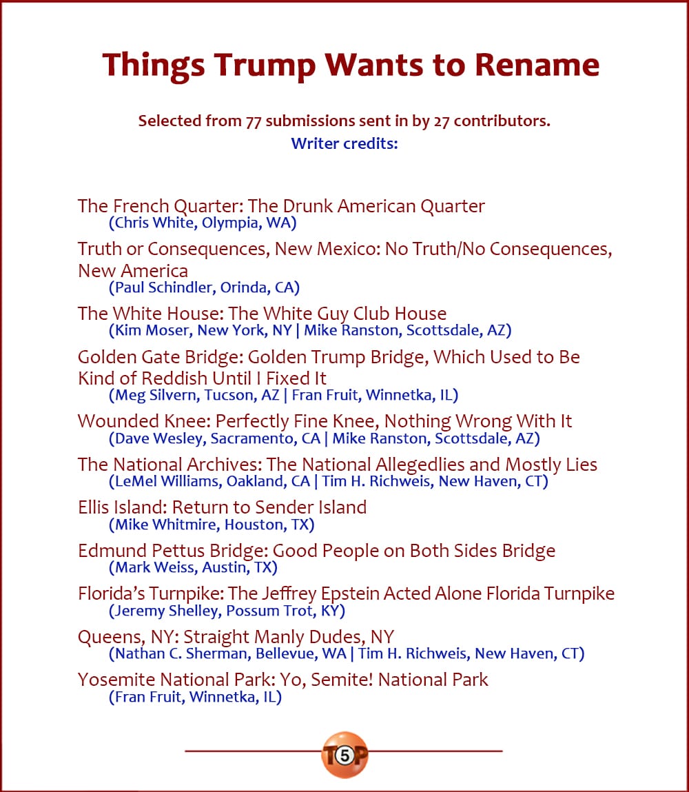 The Top 11 Things Trump Wants to Rename   |   Selected from 77 submissions sent in by 27 contributors. Writer credits:  The French Quarter: The Drunk American Quarter 	(Chris White, Olympia, WA)  Truth or Consequences, New Mexico: No Truth/No Consequences, New America 	(Paul Schindler, Orinda, CA)  The White House: The White Guy Club House 	(Kim Moser, New York, NY | Mike Ranston, Scottsdale, AZ)  Golden Gate Bridge: Golden Trump Bridge, Which Used to Be Kind of Reddish Until I Fixed It 	(Meg Silvern, Tucson, AZ | Fran Fruit, Winnetka, IL)  Wounded Knee: Perfectly Fine Knee 	(Dave Wesley, Sacramento, CA | Mike Ranston, Scottsdale, AZ)  The National Archives: The National Allegedlies and Mostly Lies 	(LeMel Williams, Oakland, CA | Tim H. Richweis, New Haven, CT)  Ellis Island: Return to Sender Island 	(Mike Whitmire, Houston, TX)  Edmund Pettus Bridge: Good People on Both Sides Bridge 	(Mark Weiss, Austin, TX)  Florida’s Turnpike: The Jeffrey Epstein Acted Alone Florida Turnpike 	(Jeremy Shelley, Possum Trot, KY)  Queens, NY: Straight Manly Dudes, NY 	(Nathan C. Sherman, Bellevue, WA | Tim H. Richweis, New Haven, CT)  Yosemite National Park: Yo, Semite! National Park 	(Fran Fruit, Winnetka, IL)