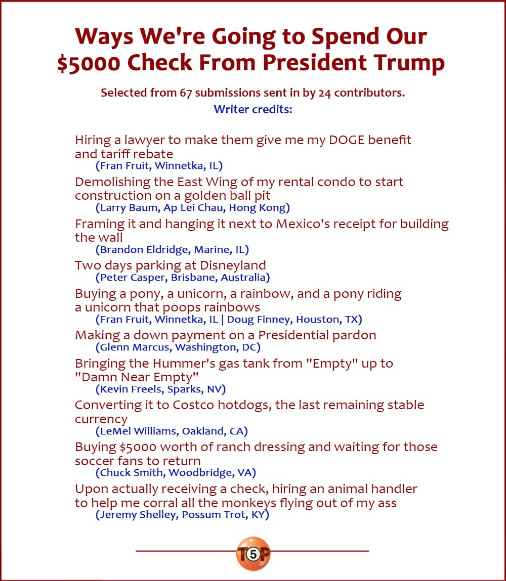 The Top 10 Ways We're Going to Spend Our $5000 Check From President Trump   |   Selected from 67 submissions sent in by 24 contributors. Writer credits:   Hiring a lawyer to make them give me my DOGE benefit and tariff rebate 	(Fran Fruit, Winnetka, IL)  Demolishing the East Wing of my rental condo to start construction on a golden ball pit 	(Larry Baum, Ap Lei Chau, Hong Kong)  Framing it and hanging it next to Mexico's receipt for building the wall 	(Brandon Eldridge, Marine, IL)  Two days parking at Disneyland 	(Peter Casper, Brisbane, Australia)  Buying a pony, a unicorn, a rainbow, and a pony riding a unicorn that poops rainbows 	(Fran Fruit, Winnetka, IL | Doug Finney, Houston, TX)  Making a down payment on a Presidential pardon 	(Glenn Marcus, Washington, DC)  Bringing the Hummer's gas tank from "Empty" up to "Damn Near Empty" 	(Kevin Freels, Sparks, NV)  Converting it to Costco hotdogs, the last remaining stable currency 	(LeMel Williams, Oakland, CA)  Buying $5000 worth of ranch dressing and waiting for those soccer fans to return 	(Chuck Smith, Woodbridge, VA)  Upon actually receiving a check, hiring an animal handler to help me corral all the monkeys flying out of my ass 	(Jeremy Shelley, Possum Trot, KY)