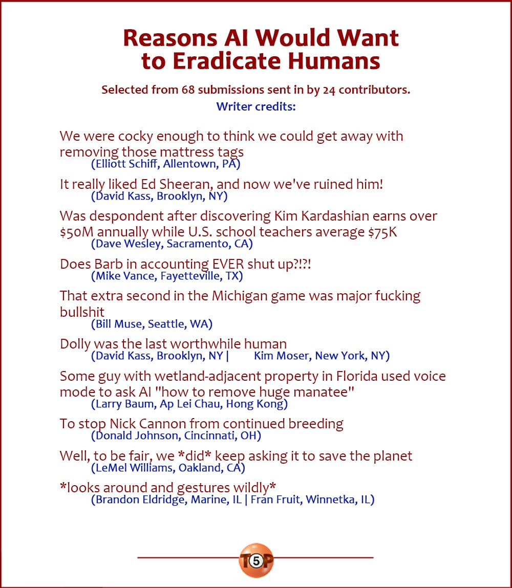 The Top 10 Reasons AI Would Want to Eradicate Humans   |   Selected from 68 submissions sent in by 24 contributors. Writer credits:  We were cocky enough to think we could get away with removing those mattress tags 	(Elliott Schiff, Allentown, PA)  It really liked Ed Sheeran, and now we've ruined him! 	(David Kass, Brooklyn, NY)  Was despondent after discovering Kim Kardashian earns over $50M annually while U.S. school teachers average $75K 	(Dave Wesley, Sacramento, CA)  Does Barb in accounting EVER shut up?!?! 	(Mike Vance, Fayetteville, TX)  That extra second in the Michigan game was major fucking bullshit 	(Bill Muse, Seattle, WA)  Dolly was the last worthwhile human 	(David Kass, Brooklyn, NY |	Kim Moser, New York, NY)  Some guy with wetland-adjacent property in Florida used voice mode to ask AI "how to remove huge manatee" 	(Larry Baum, Ap Lei Chau, Hong Kong)  To stop Nick Cannon from continued breeding 	(Donald Johnson, Cincinnati, OH)  Well, to be fair, we *did* keep asking it to save the planet 	(LeMel Williams, Oakland, CA)  *looks around and gestures wildly* 	(Brandon Eldridge, Marine, IL | Fran Fruit, Winnetka, IL)
