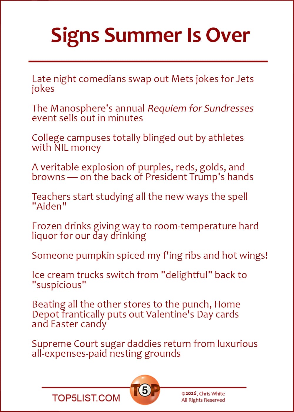 The Top 10 Signs Summer Is Over   |   Late night comedians swap out Mets jokes for Jets jokes  The Manosphere's annual "Requiem for Sundresses" event sells out in minutes  College campuses totally blinged out by athletes with NIL money  A veritable explosion of purples, reds, golds, and browns -- on the back of President Trump's hands  Teachers start studying all the new ways the spell "Aiden"  Frozen drinks giving way to room-temperature hard liquor for our day drinking  Someone pumpkin spiced my f'ing ribs and hot wings!  Ice cream trucks switch from "delightful" back to "suspicious"  Beating all the other stores to the punch, Home Depot frantically puts out Valentine's Day cards and Easter candy  Supreme Court sugar daddies return from luxurious all-expenses-paid nesting grounds