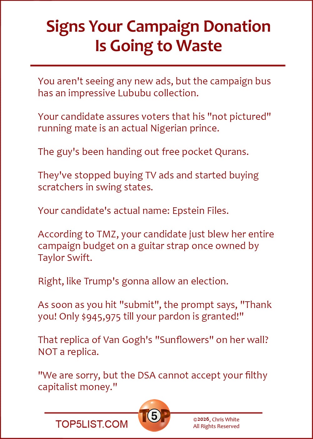 The Top 10 Signs Your Campaign Donation Is Going to Waste   |   You aren't seeing any new ads, but the campaign bus has an impressive Lububu collection.  Your candidate assures voters that is "not pictured" running mate is an actual Nigerian prince.  The guy's been handing out free pocket Qurans.  They've stopped buying TV ads and started buying scratchers in swing states.  Your candidate's actual name: Epstein Files.  According to TMZ, your candidate just blew her entire campaign budget on a guitar strap once owned by Taylor Swift.  Right, like Trump's gonna allow an election.  As soon as you hit "submit", the prompt says, "Thank you! Only $945,975 till your pardon is granted!"  That replica of Van Gogh's "Sunflowers" on her wall? NOT a replica.  "We are sorry, but the DSA cannot accept your filthy capitalist money."