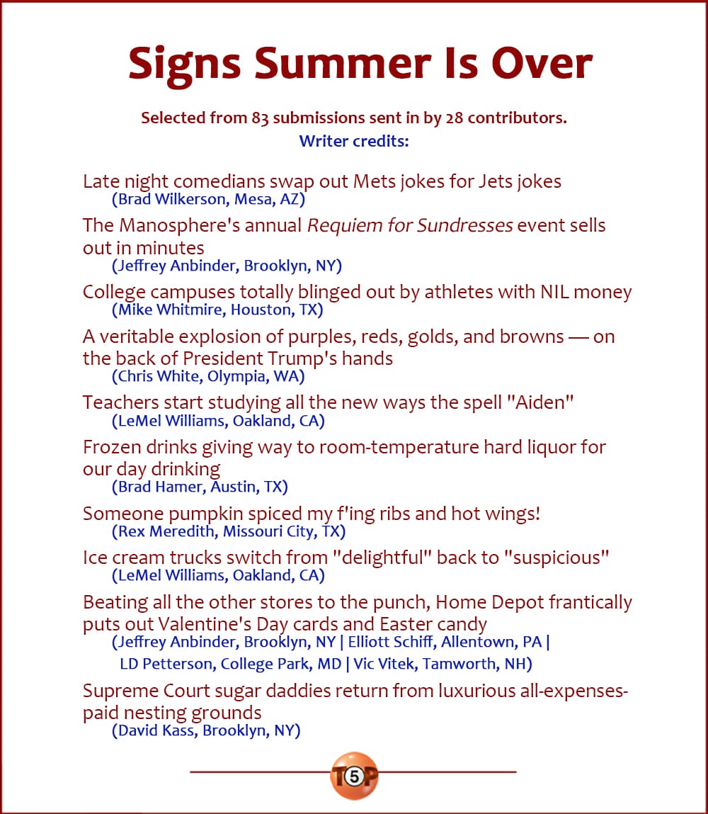 The Top 10 Signs Summer Is Over   |   Selected from 82 submissions sent in by 28 contributors. Writer credits:   Late night comedians swap out Mets jokes for Jets jokes 	(Brad Wilkerson, Mesa, AZ)  The Manosphere's annual "Requiem for Sundresses" event sells out in minutes 	(Jeffrey Anbinder, Brooklyn, NY)  College campuses totally blinged out by athletes with NIL money 	(Mike Whitmire, Houston, TX)  A veritable explosion of purples, reds, golds, and browns -- on the back of President Trump's hands 	(Chris White, Olympia, WA)  Teachers start studying all the new ways the spell "Aiden" 	(LeMel Williams, Oakland, CA)  Frozen drinks giving way to room-temperature hard liquor for our day drinking 	(Brad Hamer, Austin, TX)  Someone pumpkin spiced my f'ing ribs and hot wings! 	(Rex Meredith, Missouri City, TX)  Ice cream trucks switch from "delightful" back to "suspicious" 	(LeMel Williams, Oakland, CA)  Beating all the other stores to the punch, Home Depot frantically puts out Valentine's Day cards and Easter candy 	(Jeffrey Anbinder, Brooklyn, NY | Elliott Schiff, Allentown, PA | LD Petterson, College Park, MD | Vic Vitek, Tamworth, NH)  Supreme Court sugar daddies return from luxurious all-expenses-paid nesting grounds 	(David Kass, Brooklyn, NY)