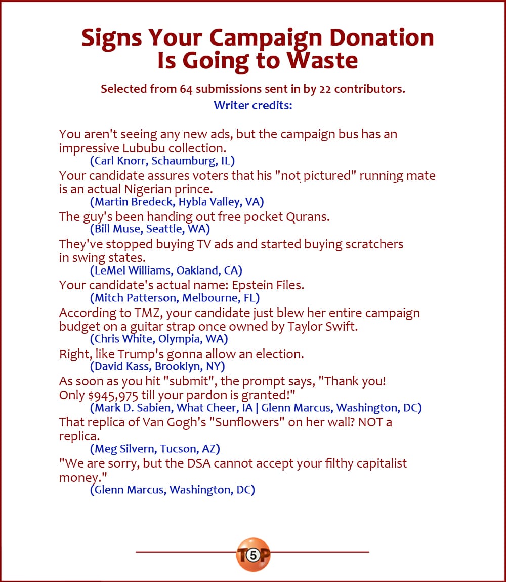 The Top 10 Signs Your Campaign Donation Is Going to Waste   |   Selected from 64 submissions sent in by 22 contributors. Writer credits:    You aren't seeing any new ads, but the campaign bus has an impressive Lububu collection. 	(Carl Knorr, Schaumburg, IL)  Your candidate assures voters that is "not pictured" running mate is an actual Nigerian prince. 	(Martin Bredeck, Hybla Valley, VA)  The guy's been handing out free pocket Qurans. 	(Bill Muse, Seattle, WA)  They've stopped buying TV ads and started buying scratchers in swing states. 	(LeMel Williams, Oakland, CA)  Your candidate's actual name: Epstein Files. 	(Mitch Patterson, Melbourne, FL)  According to TMZ, your candidate just blew her entire campaign budget on a guitar strap once owned by Taylor Swift. 	(Chris White, Olympia, WA)  Right, like Trump's gonna allow an election. 	(David Kass, Brooklyn, NY)  As soon as you hit "submit", the prompt says, "Thank you! Only $945,975 till your pardon is granted!" 	(Mark D. Sabien, What Cheer, IA | Glenn Marcus, Washington, DC)  That replica of Van Gogh's "Sunflowers" on her wall? NOT a replica. 	(Meg Silvern, Tucson, AZ)  "We are sorry, but the DSA cannot accept your filthy capitalist money." 	(Glenn Marcus, Washington, DC)