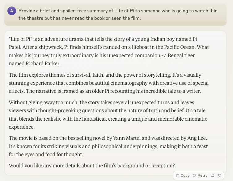 "Life of Pi" is an adventure drama that tells the story of a young Indian boy named Pi Patel. After a shipwreck, Pi finds himself stranded on a lifeboat in the Pacific Ocean. What makes his journey truly extraordinary is his unexpected companion - a Bengal tiger named Richard Parker. The film explores themes of survival, faith, and the power of storytelling. It's a visually stunning experience that combines beautiful cinematography with creative use of special effects. The narrative is framed as an older Pi recounting his incredible tale to a writer. Without giving away too much, the story takes several unexpected turns and leaves viewers with thought-provoking questions about the nature of truth and belief. It's a tale that blends the realistic with the fantastical, creating a unique and memorable cinematic experience. The movie is based on the bestselling novel by Yann Martel and was directed by Ang Lee. It's known for its striking visuals and philosophical underpinnings, making it both a feast for the eyes and food for thought. Would you like any more details about the film's background or reception?