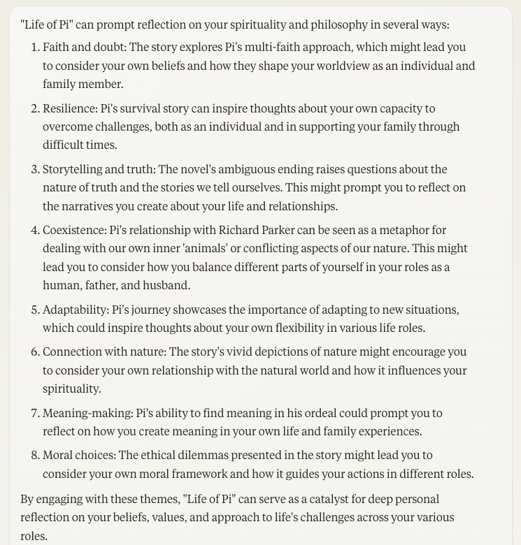 "Life of Pi" can prompt reflection on your spirituality and philosophy in several ways: Faith and doubt: The story explores Pi's multi-faith approach, which might lead you to consider your own beliefs and how they shape your worldview as an individual and family member. Resilience: Pi's survival story can inspire thoughts about your own capacity to overcome challenges, both as an individual and in supporting your family through difficult times. Storytelling and truth: The novel's ambiguous ending raises questions about the nature of truth and the stories we tell ourselves. This might prompt you to reflect on the narratives you create about your life and relationships. Coexistence: Pi's relationship with Richard Parker can be seen as a metaphor for dealing with our own inner 'animals' or conflicting aspects of our nature. This might lead you to consider how you balance different parts of yourself in your roles as a human, father, and husband. Adaptability: Pi's journey showcases the importance of adapting to new situations, which could inspire thoughts about your own flexibility in various life roles. Connection with nature: The story's vivid depictions of nature might encourage you to consider your own relationship with the natural world and how it influences your spirituality. Meaning-making: Pi's ability to find meaning in his ordeal could prompt you to reflect on how you create meaning in your own life and family experiences. Moral choices: The ethical dilemmas presented in the story might lead you to consider your own moral framework and how it guides your actions in different roles. By engaging with these themes, "Life of Pi" can serve as a catalyst for deep personal reflection on your beliefs, values, and approach to life's challenges across your various roles.
