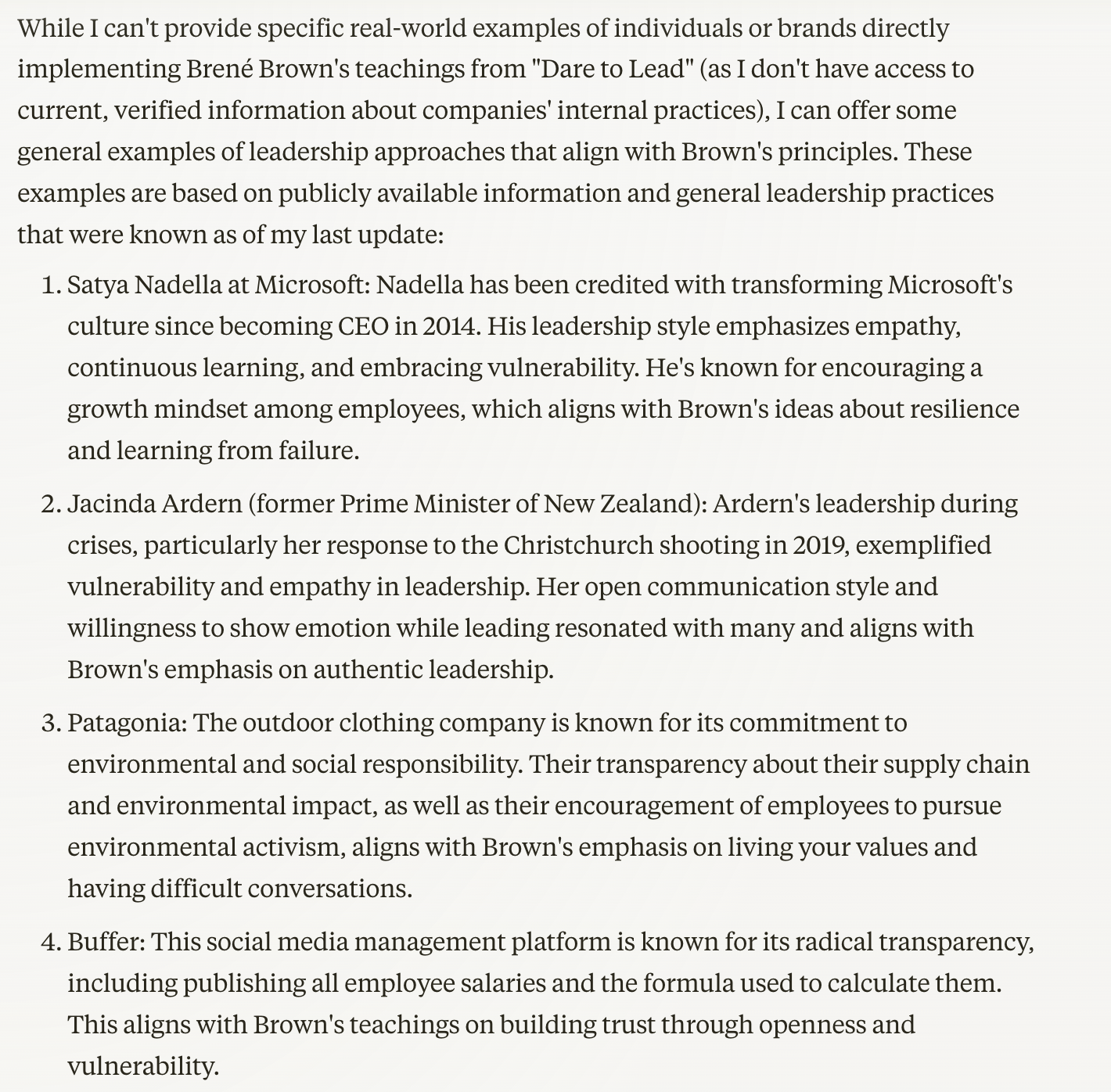 While I can't provide specific real-world examples of individuals or brands directly implementing Brené Brown's teachings from "Dare to Lead" (as I don't have access to current, verified information about companies' internal practices), I can offer some general examples of leadership approaches that align with Brown's principles. These examples are based on publicly available information and general leadership practices that were known as of my last update:  Satya Nadella at Microsoft:  Nadella has been credited with transforming Microsoft's culture since becoming CEO in 2014. His leadership style emphasizes empathy, continuous learning, and embracing vulnerability. He's known for encouraging a growth mindset among employees, which aligns with Brown's ideas about resilience and learning from failure.  Jacinda Ardern (former Prime Minister of New Zealand):  Ardern's leadership during crises, particularly her response to the Christchurch shooting in 2019, exemplified vulnerability and empathy in leadership. Her open communication style and willingness to show emotion while leading resonated with many and aligns with Brown's emphasis on authentic leadership.  Patagonia:  The outdoor clothing company is known for its commitment to environmental and social responsibility. Their transparency about their supply chain and environmental impact, as well as their encouragement of employees to pursue environmental activism, aligns with Brown's emphasis on living your values and having difficult conversations.  Buffer:  This social media management platform is known for its radical transparency, including publishing all employee salaries and the formula used to calculate them. This aligns with Brown's teachings on building trust through openness and vulnerability.  These examples demonstrate leadership approaches that prioritize vulnerability, authenticity, and courage in various ways. However, it's important to note that the actual internal practices of these organizations and leaders may be more complex than publicly reported. To get the most accurate and up-to-date information on how organizations are implementing these principles, it would be best to refer to recent case studies or direct reports from the companies themselves.