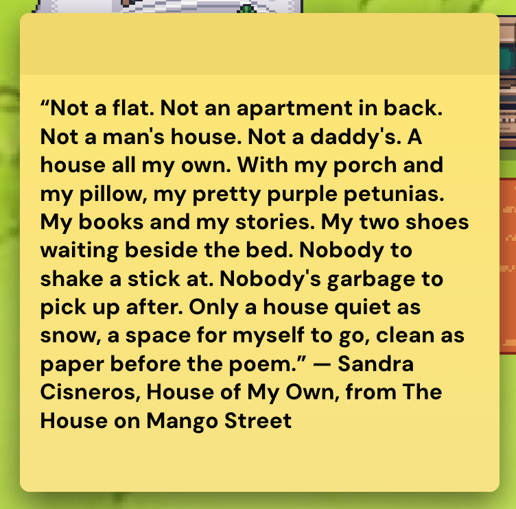 Notepad says, "“Not a flat. Not an apartment in back. Not a man's house. Not a daddy's. A house all my own. With my porch and my pillow, my pretty purple petunias. My books and my stories. My two shoes waiting beside the bed. Nobody to shake a stick at. Nobody's garbage to pick up after. Only a house quiet as snow, a space for myself to go, clean as paper before the poem.” — Sandra Cisneros, House of My Own, from The House on Mango Street"