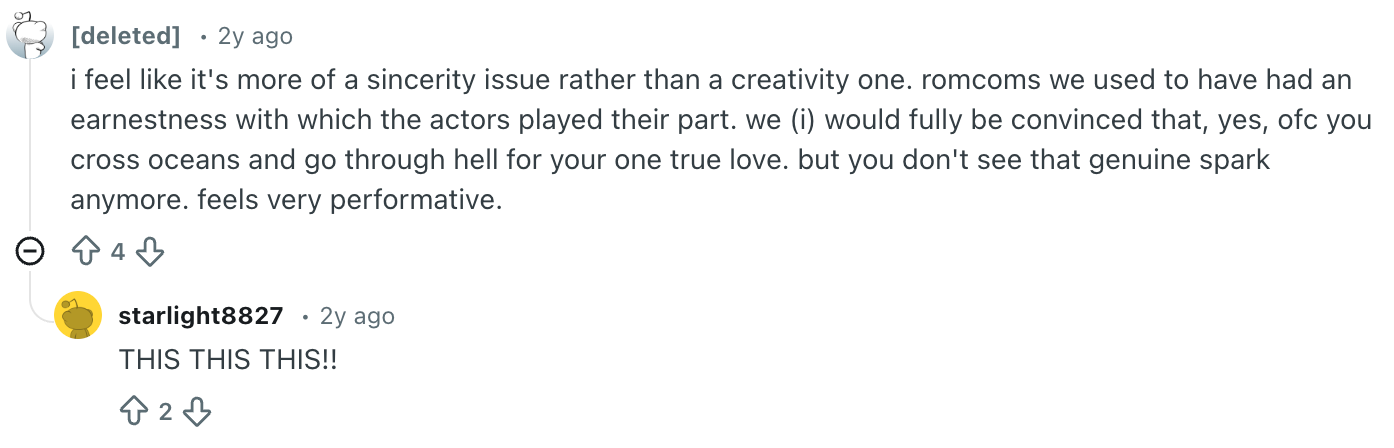 Screenshot of a Reddit comment that says,Screenshot of a Reddit comment that says, i feel like it's more of a sincerity issue rather than a creativity one. romcoms we used to have had an earnestness with which the actors played their part. we (i) would fully be convinced that, yes, ofc you cross oceans and go through hell for your one true love. but you don't see that genuine spark anymore. feels very performative. Someone replied to this comment saying, THIS THIS THIS!!