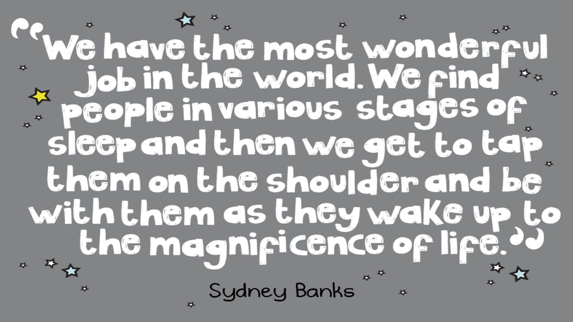 We have the most wonderful job in the world. We find people in various stages of sleep and then we get to tap them on the shoulder and be with them as they wake up to the magnificence of life. Quote by Sydney Banks