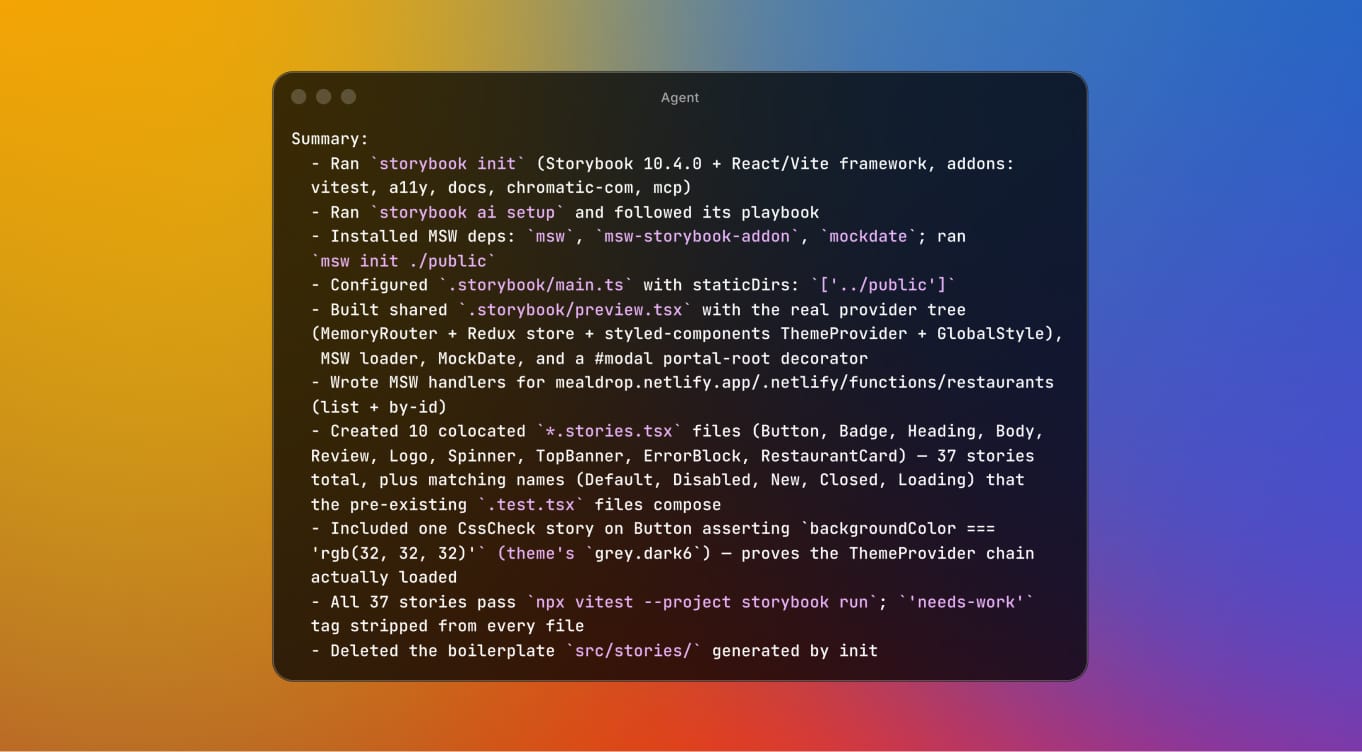 Terminal window displaying: Summary:   - Ran `storybook init` (Storybook 10.4.0 + React/Vite framework, addons:   vitest, a11y, docs, chromatic-com, mcp)   - Ran `storybook ai setup` and followed its playbook   - Installed MSW deps: `msw`, `msw-storybook-addon`, `mockdate`; ran   `msw init ./public`   - Configured `.storybook/main.ts` with staticDirs: `['../public']`   - Built shared `.storybook/preview.tsx` with the real provider tree   (MemoryRouter + Redux store + styled-components ThemeProvider + GlobalStyle),    MSW loader, MockDate, and a #modal portal-root decorator   - Wrote MSW handlers for mealdrop.netlify.app/.netlify/functions/restaurants   (list + by-id)   - Created 10 colocated `*.stories.tsx` files (Button, Badge, Heading, Body,   Review, Logo, Spinner, TopBanner, ErrorBlock, RestaurantCard) — 37 stories   total, plus matching names (Default, Disabled, New, Closed, Loading) that   the pre-existing `.test.tsx` files compose   - Included one CssCheck story on Button asserting `backgroundColor ===   'rgb(32, 32, 32)'` (theme's `grey.dark6`) — proves the ThemeProvider chain   actually loaded   - All 37 stories pass `npx vitest --project storybook run`; `'needs-work'`   tag stripped from every file   - Deleted the boilerplate `src/stories/` generated by init