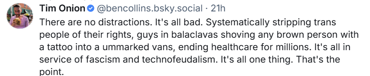 Bluesky post from @bencollins ("Tim Onion"): "There are no distractions. It's all bad. Systematically stripping trans people of their rights, guys in balaclavas shoving any brown person with a tattoo into unmarked vans, ending healthcare for millions. It's all in service of fascism and technofeudalism. It's all one thing. That's the point."