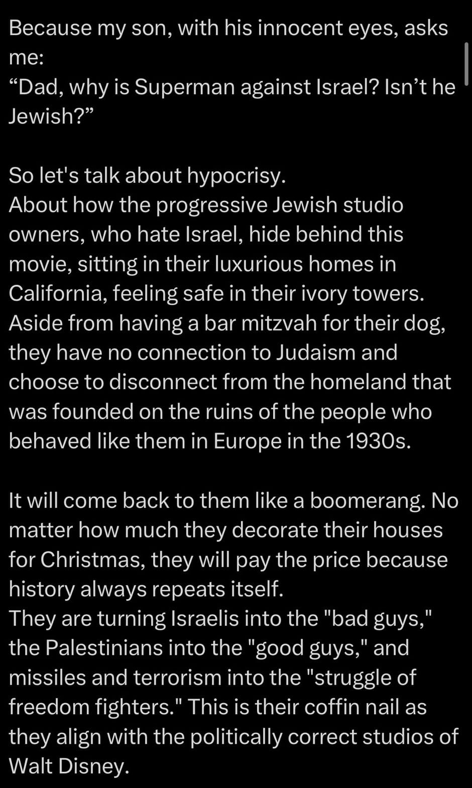 Because my son, with his innocent eyes, asks me:  "Dad, why is Superman against Israel? Isn't he Jewish?"  So let's talk about hypocrisy.  About how the progressive Jewish studio owners, who hate Israel, hide behind this movie, sitting in their luxurious homes in California, feeling safe in their ivory towers.  Aside from having a bar mitzvah for their dog, they have no connection to Judaism and choose to disconnect from the homeland that was founded on the ruins of the people who behaved like them in Europe in the 1930s.  It will come back to them like a boomerang. No matter how much they decorate their houses for Christmas, they will pay the price because history always repeats itself.  They are turning Israelis into the "bad guys," the Palestinians into the "good guys," and missiles and terrorism into the "struggle of freedom fighters." This is their coffin nail as they align with the politically correct studios of Walt Disney.