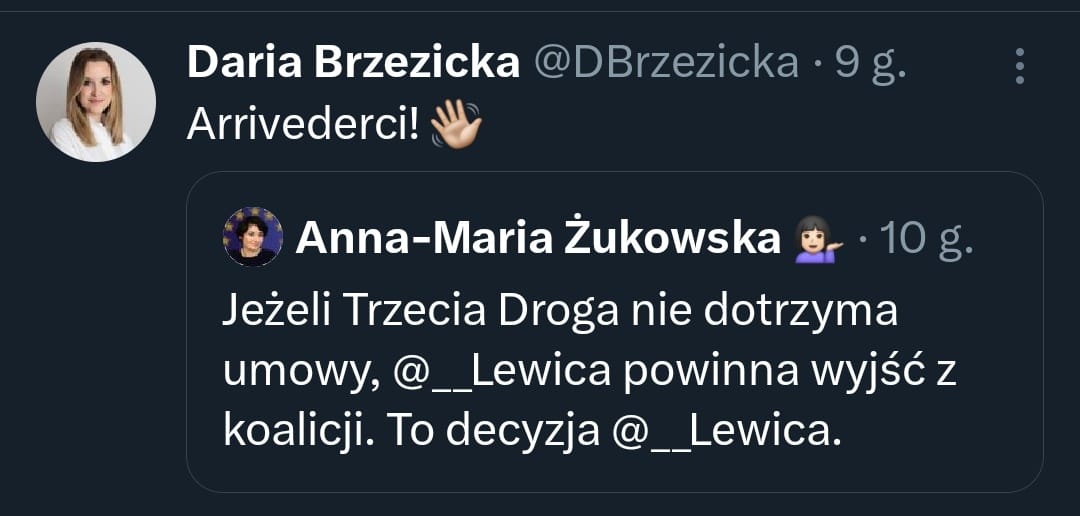 Na zrzucie ekranu widzimy dwa wpisy na Twitterze. 
Pierwszy wpis pochodzi od Darii Brzezickiej, która napisała: "Arrivederci! 👋".
Drugi wpis jest autorstwa Anny-Marii Żukowskiej i brzmi: "Jeżeli Trzecia Droga nie dotrzyma umowy, @\_\_Lewica powinna wyjść z koalicji. To decyzja @\_\_Lewica.".
Wpis Darii Brzezickiej jest odpowiedzią na post Anny-Marii Żukowskiej, sugerując pożegnanie w kontekście potencjalnego wyjścia Lewicy z koalicji, jeśli Trzecia Droga nie dotrzyma umowy.
