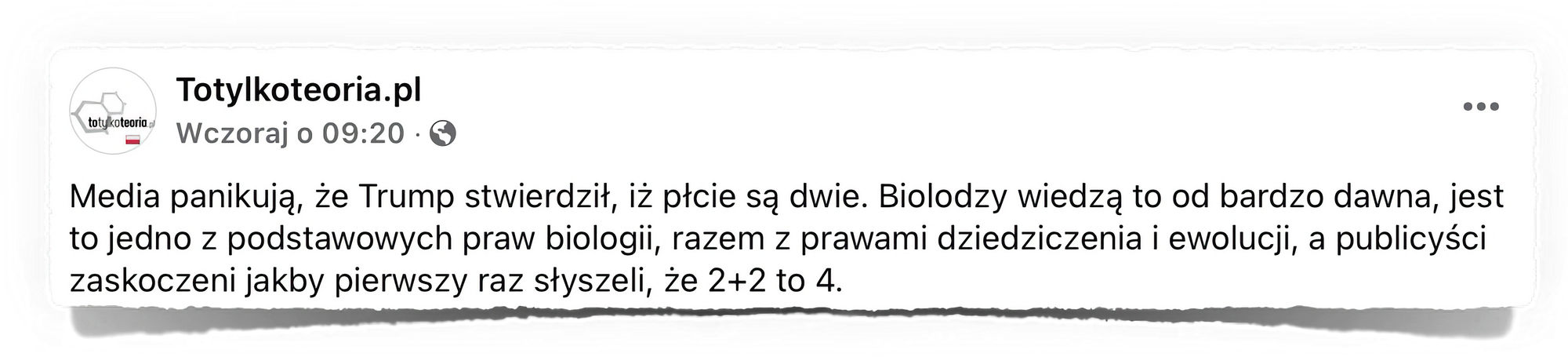 Zrzut ekranu z posta na Facebooku opublikowanego przez stronę "Totylkoteoria.pl". Wpis zawiera tekst, który odnosi się do wypowiedzi Donalda Trumpa na temat płci. Autor wpisu twierdzi, że biologowie od dawna wiedzą, iż istnieją dwie płcie, i porównuje to do podstawowych praw biologii, takich jak prawa dziedziczenia i ewolucji. Sugeruje również, że publicyści reagują na to z zaskoczeniem, jakby po raz pierwszy dowiadywali się, że 2+2 to 4.