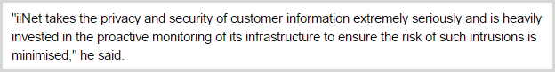 "iiNet takes the privacy and security of customer information extremely seriously and is heavily invested in the proactive monitoring of its infrastructure to ensure the risk of such intrusions is minimised," he said.
